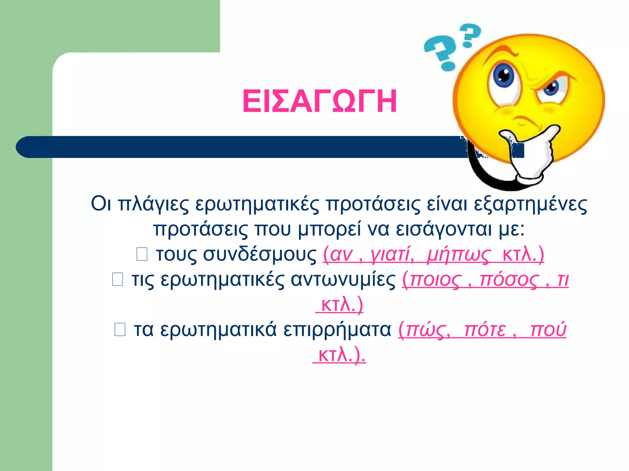 ΕΙΣΑΓΩΓΗ
Οι πλάγιες ερωτηματικές προτάσεις είναι εξαρτημένες
προτάσεις που μπορεί να εισάγονται με:
– τους συνδέσμους (αν , γιατί, μήπως κτλ.)
– τις ερωτηματικές αντωνυμίες (ποιος , πόσος , τι
κτλ.)
– τα ερωτηματικά επιρρήματα (πώς, πότε , πού
κτλ.).

 