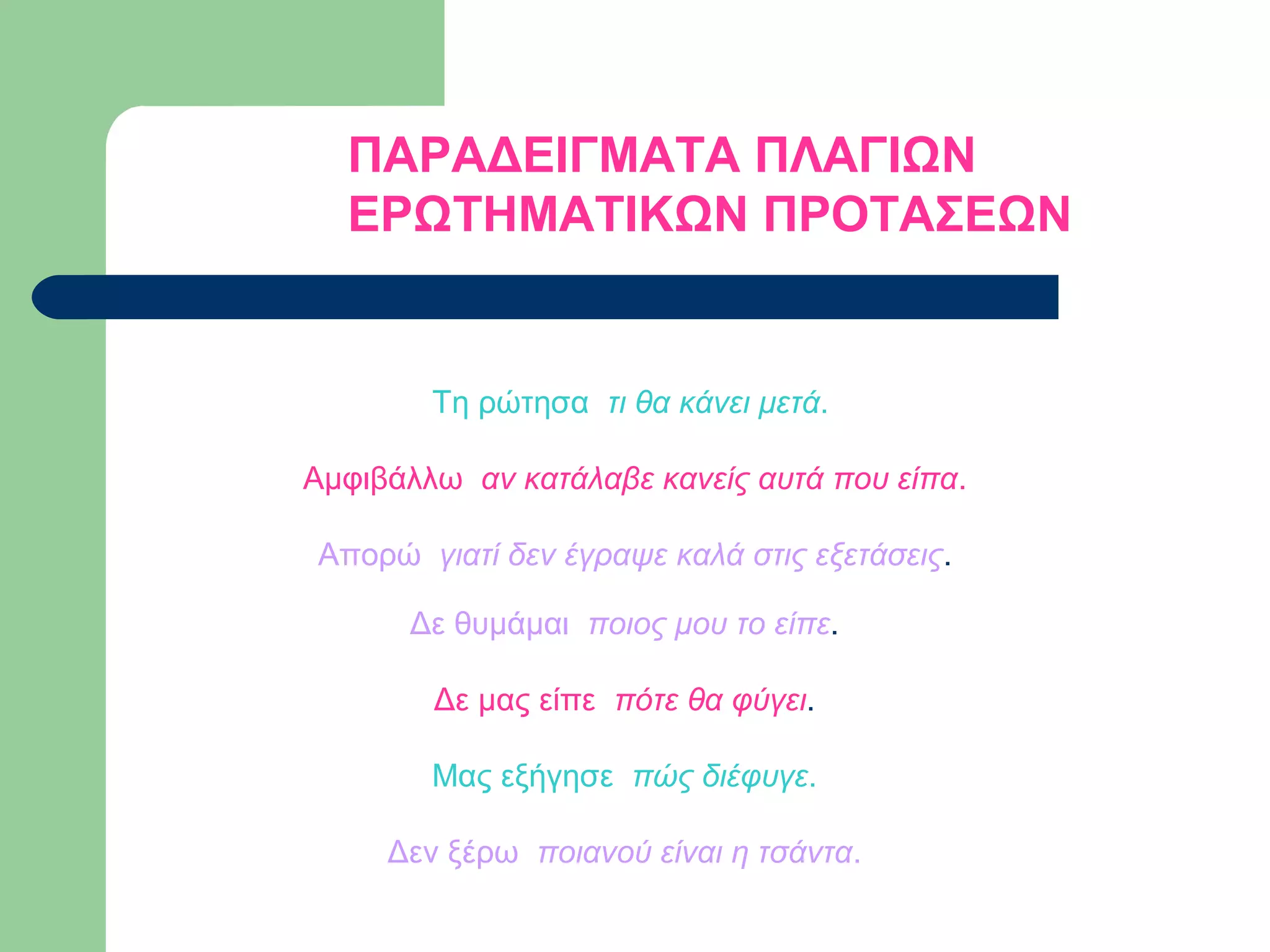 ΠΑΡΑΔΕΙΓΜΑΤΑ ΠΛΑΓΙΩΝ
ΕΡΩΤΗΜΑΤΙΚΩΝ ΠΡΟΤΑΣΕΩΝ

Τη ρώτησα τι θα κάνει μετά.
Αμφιβάλλω αν κατάλαβε κανείς αυτά που είπα.
Απορώ γιατί δεν έγραψε καλά στις εξετάσεις.
Δε θυμάμαι ποιος μου το είπε.
Δε μας είπε πότε θα φύγει.
Μας εξήγησε πώς διέφυγε.
Δεν ξέρω ποιανού είναι η τσάντα.

 
