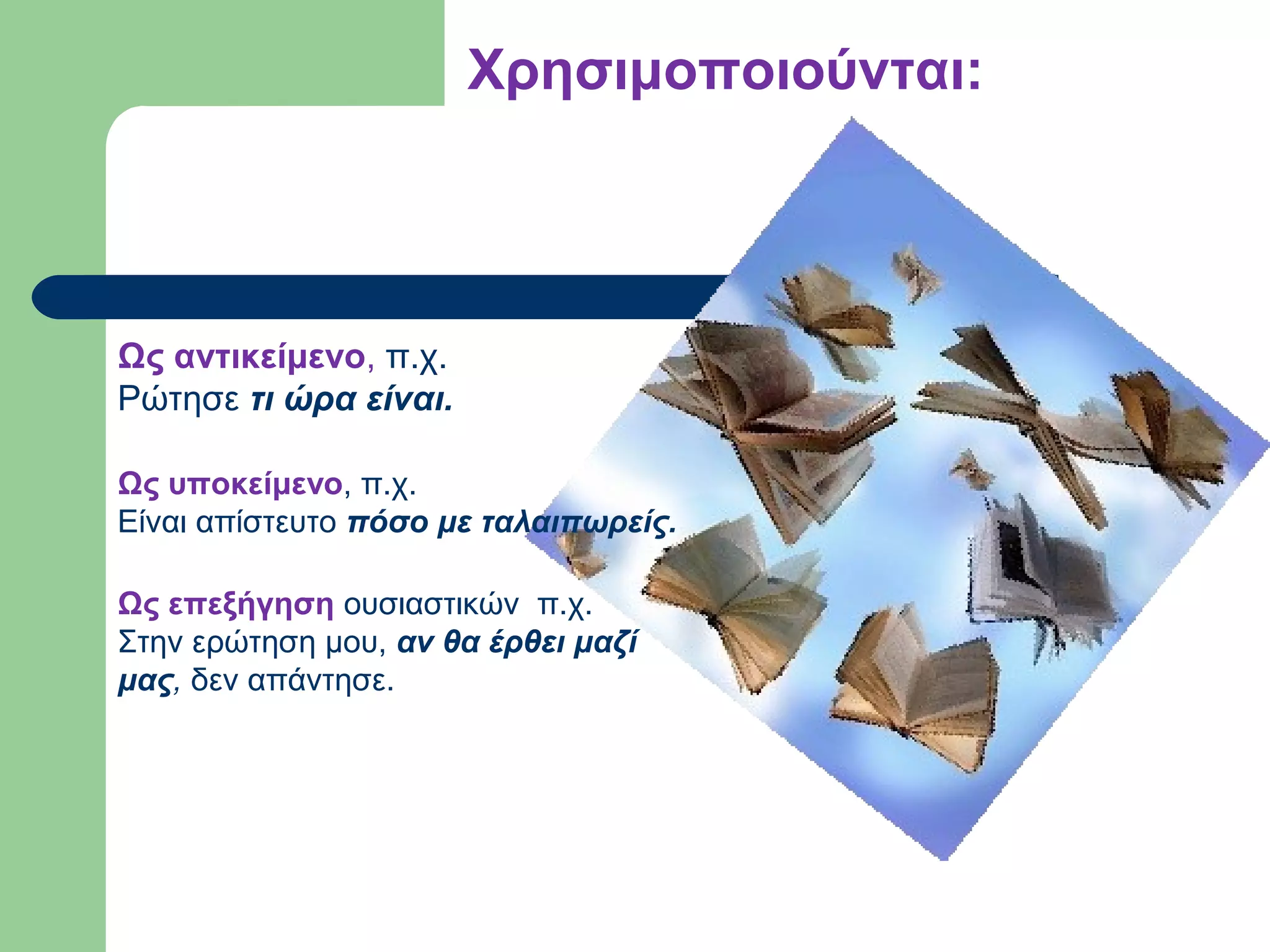 Χρησιμοποιούνται:

Ως αντικείμενο, π.χ.
Ρώτησε τι ώρα είναι.
Ως υποκείμενο, π.χ.
Είναι απίστευτο πόσο με ταλαιπωρείς.
Ως επεξήγηση ουσιαστικών π.χ.
Στην ερώτηση μου, αν θα έρθει μαζί
μας, δεν απάντησε.

 