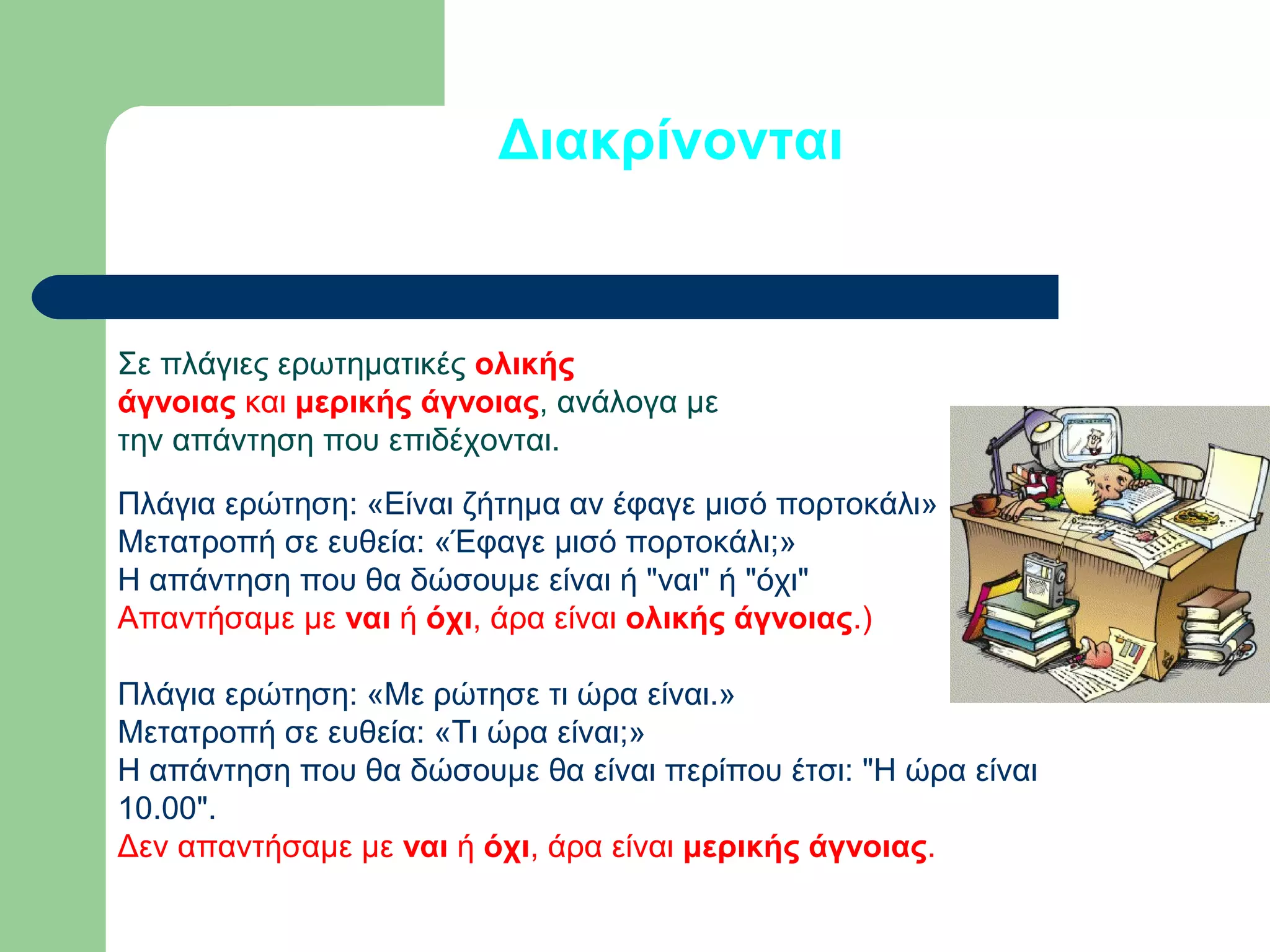 Διακρίνονται

Σε πλάγιες ερωτηματικές ολικής
άγνοιας και μερικής άγνοιας, ανάλογα με
την απάντηση που επιδέχονται.
Πλάγια ερώτηση: «Είναι ζήτημα αν έφαγε μισό πορτοκάλι»
Μετατροπή σε ευθεία: «Έφαγε μισό πορτοκάλι;»
Η απάντηση που θα δώσουμε είναι ή "ναι" ή "όχι"
Απαντήσαμε με ναι ή όχι, άρα είναι ολικής άγνοιας.)
Πλάγια ερώτηση: «Με ρώτησε τι ώρα είναι.»
Μετατροπή σε ευθεία: «Τι ώρα είναι;»
Η απάντηση που θα δώσουμε θα είναι περίπου έτσι: "Η ώρα είναι
10.00".
Δεν απαντήσαμε με ναι ή όχι, άρα είναι μερικής άγνοιας.

 