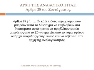 ΑΡΦΗ ΣΗ΢ ΑΝΑΛΟΓΙΚΟΣΗΣΑ΢.
Άρθρο 25 του ΢υντάγματος.
άρθρο 25 § 1 … Οι κάθε είδους περιορισμοί που
μπορούν κατά το ΢ύνταγμα να επιβληθούν στα
δικαιώματα αυτά πρέπει να προβλέπονται είτε
απευθείας από το ΢ύνταγμα είτε από το νόμο, εφόσον
υπάρχει επιφύλαξη υπέρ αυτού και να σέβονται την
αρχή της αναλογικότητας.

Αλεξάνδρα Χ. Μάρα, Διευκφντρια 2ου ΠΠΓ Θες/νίκθσ.

 