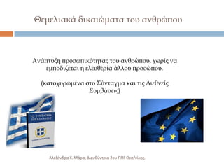 Θεμελιακά δικαιώματα του ανθρώπου

Ανάπτυξη προσωπικότητας του ανθρώπου, χωρίς να
εμποδίζεται η ελευθερία άλλου προσώπου.
(κατοχυρωμένα στο ΢ύνταγμα και τις Διεθνείς
΢υμβάσεις)

Αλεξάνδρα Χ. Μάρα, Διευκφντρια 2ου ΠΠΓ Θες/νίκθσ.

 