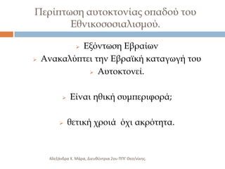 Περίπτωση αυτοκτονίας οπαδού του
Εθνικοσοσιαλισμού.
Εξόντωση Εβραίων
Ανακαλύπτει την Εβραϊκή καταγωγή του
 Αυτοκτονεί.








Είναι ηθική συμπεριφορά;
θετική χροιά όχι ακρότητα.

Αλεξάνδρα Χ. Μάρα, Διευκφντρια 2ου ΠΠΓ Θες/νίκθσ.

 