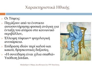 Φαρακτηριστικά Ηθικής









Οι Σύψεις:
Πηγάζουν από το ένστικτο
αυτοσυντήρησης-φυσική ανάγκη για
ένταξη του ατόμου στο κοινωνικό
περιβάλλον,
Έλλειψη τύψεων= ψυχολογική
ανεπάρκεια.
Επίδραση ιδεών περί καλού και
κακού, θρησκευτικές δοξασίες.
«Η συνείδηση είναι χίλια σπαθιά»
Τπόθεση Jordan.
Αλεξάνδρα Χ. Μάρα, Διευκφντρια 2ου ΠΠΓ Θες/νίκθσ.

 