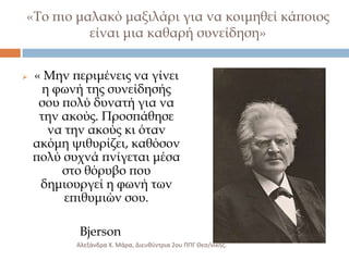 «Σο πιο μαλακό μαξιλάρι για να κοιμηθεί κάποιος
είναι μια καθαρή συνείδηση»


« Μην περιμένεις να γίνει
η φωνή της συνείδησής
σου πολύ δυνατή για να
την ακούς. Προσπάθησε
να την ακούς κι όταν
ακόμη ψιθυρίζει, καθόσον
πολύ συχνά πνίγεται μέσα
στο θόρυβο που
δημιουργεί η φωνή των
επιθυμιών σου.
Bjerson
Αλεξάνδρα Χ. Μάρα, Διευκφντρια 2ου ΠΠΓ Θες/νίκθσ.

 