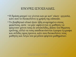 ΕΓΚΥΡΕΣ ΙΣΤΟΣΕΛΙΔΕΣ.
• Η δράση μπορεί να γίνεται και με κατ’ οίκον εργασία,
κάτι που το διευκολύνει η χρήση της edmodo.
• Το βοηθητικό υλικό ήταν ήδη αναρτημένο στους
φακέλους, ώστε να μην αφήνονται οι μαθητές να
ψάχνουν μόνοι τους σε ιστοσελίδες, βάσει του θέματος
ερεύνης, αλλά να τους υποδεικνύονται έγκυρα έγγραφα
και σελίδες προς έρευνα, κάτι που διευκολύνει τους
μαθητές και λόγω του μεγάλου φόρτου μαθημάτων.

Επιμορφωτικό Σεμινάριο «Πολιτειακή παιδεία και
σύγχρονη πραγματικότητα» . 13 – 12 - 2013.

 