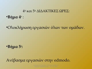 4η και 5η ΔΙΔΑΚΤΙΚΕΣ ΩΡΕΣ:

•Βήμα 4ο :
•Ολοκλήρωση εργασιών όλων των ομάδων.

•Βήμα 5ο:
Ανέβασμα εργασιών στην edmodo.
Επιμορφωτικό Σεμινάριο «Πολιτειακή παιδεία και
σύγχρονη πραγματικότητα» . 13 – 12 - 2013.

 