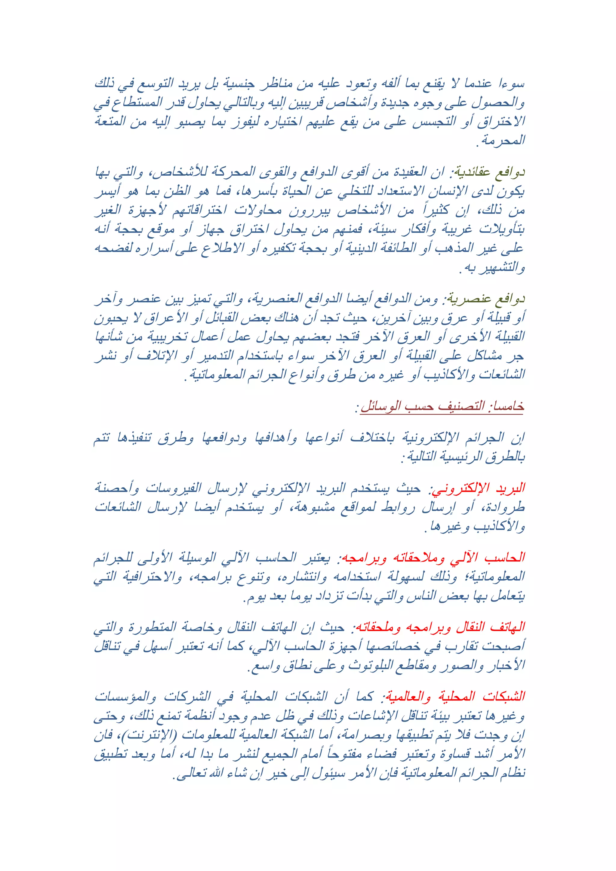 ‫سوءا عندما ال يقنع بما ألفه وتعود عليه من مناظر جنسية بل يريد التوسع في ذلك‬
‫والحصول على وجوه جديدة وأشخاص قريبين إليه وبالتالي يحاول قدر المستطاع في‬
‫االختراق أو التجسس على من يقع عليهم اختياره ليفوز بما يصبو إليه من المتعة‬
‫المحرمة.‬
‫دوافع عقائدية: ان العقيدة من أقوى الدوافع والقوى المحركة لألشخاص, والتي بها‬
‫يكون لدى اإلنسان االستعداد للتخلي عن الحياة بأسرها, فما هو الظن بما هو أيسر‬
‫من ذلك, إن كثير ًا من األشخاص يبررون محاوالت اختراقاتهم ألجهزة الغير‬
‫بتأويالت غريبة وأفكار سيئة, فمنهم من يحاول اختراق جهاز أو موقع بحجة أنه‬
‫على غير المذهب أو الطائفة الدينية أو بحجة تكفيره أو االطالع على أسراره لفضحه‬
‫والتشهير به.‬
‫دوافع عنصرية: ومن الدوافع أيضا الدوافع العنصرية, والتي تميز بين عنصر وآخر‬
‫أو قبيلة أو عرق وبين آخرين, حيث تجد أن هناك بعض القبائل أو األعراق ال يحبون‬
‫القبيلة األخرى أو العرق اآلخر فتجد بعضهم يحاول عمل أعمال تخريبية من شأنها‬
‫جر مشاكل على القبيلة أو العرق اآلخر سواء باستخدام التدمير أو اإلتالف أو نشر‬
‫الشائعات واألكاذيب أو غيره من طرق وأنواع الجرائم المعلوماتية.‬
‫خامسا: التصنيف حسب الوسائل:‬

‫إن الجرائم اإللكترونية باختالف أنواعها وأهدافها ودوافعها وطرق تنفيذها تتم‬
‫بالطرق الرئيسية التالية:‬
‫البريد اإللكتروني: حيث يستخدم البريد اإللكتروني إلرسال الفيروسات وأحصنة‬
‫طروادة, أو إرسال روابط لمواقع مشبوهة, أو يستخدم أيضا إلرسال الشائعات‬
‫واألكاذيب وغيرها.‬
‫الحاسب اآللي ومالحقاته وبرامجه: يعتبر الحاسب اآللي الوسيلة األولى للجرائم‬
‫المعلوماتية؛ وذلك لسهولة استخدامه وانتشاره, وتنوع برامجه, واالحترافية التي‬
‫يتعامل بها بعض الناس والتي بدأت تزداد يوما بعد يوم.‬
‫الهاتف النقال وبرامجه وملحقاته: حيث إن الهاتف النقال وخاصة المتطورة والتي‬
‫أصبحت تقارب في خصائصها أجهزة الحاسب اآللي, كما أنه تعتبر أسهل في تناقل‬
‫األخبار والصور ومقاطع البلوتوث وعلى نطاق واسع.‬
‫الشبكات المحلية والعالمية: كما أن الشبكات المحلية في الشركات والمؤسسات‬
‫وغيرها تعتبر بيئة تناقل اإلشاعات وذلك في ظل عدم وجود أنظمة تمنع ذلك, وحتى‬
‫إن وجدت فال يتم تطبيقها وبصرامة, أما الشبكة العالمية للمعلومات (اإلنترنت), فان‬
‫األمر أشد قساوة وتعتبر فضاء مفتوح ًا أمام الجميع لنشر ما بدا له, أما وبعد تطبيق‬
‫نظام الجرائم المعلوماتية فإن األمر سيئول إلى خير إن شاء هللا تعالى.‬

 