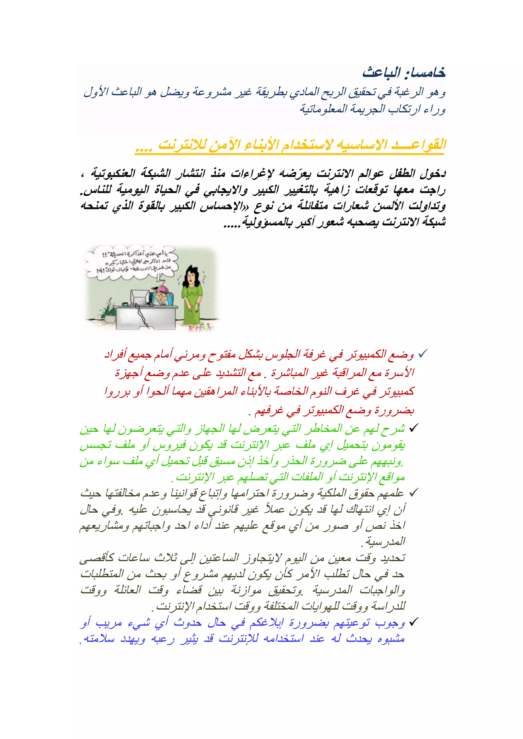 ‫خامسا: الباعث‬
‫وهو الرغبة في تحقيق الربح المادي بطريقة غير مشروعة ويضل هو الباعث األول‬
‫وراء ارتكاب الجريمة المعلوماتية‬

‫القواعــــد االساسيه الستخدام األبناء اآلمن لالنترنت ....‬
‫دخول الطفل عوالم االنترنت يعرضه إلغراءات منذ انتشار الشبكة العنكبوتية ،‬
‫ّ‬
‫راجت معها توقعات زاهية بالتغيير الكبير وااليجابي في الحياة اليومية للناس.‬
‫وتداولت األلسن شعارات متفائلة من نوع «اإلحساس الكبير بالقوة الذي تمنحه‬
‫شبكة االنترنت يصحبه شعور أكبر بالمسؤولية.....‬

‫‪ ‬وضع الكمبيوتر في غرفة الجلوس بشكل مفتوح ومرئي أمام جميع أفراد‬
‫األسرة مع المراقبة غير المباشرة . مع التشديد على عدم وضع أجهزة‬
‫كمبيوتر في غرف النوم الخاصة باألبناء المراهقين مهما ألحوا أو برروا‬
‫بضرورة وضع الكمبيوتر في غرفهم .‬
‫‪ ‬شرح لهم عن المخاطر التي يتعرض لها الجهاز والتي يتعرضون لها حين‬
‫يقومون بتحميل إي ملف عبر اإلنترنت قد يكون فيروس أو ملف تجسس‬
‫. ونبههم على ضرورة الحذر وأخذ إذن مسبق قبل تحميل أي ملف سواء من‬
‫مواقع اإلنترنت أو الملفات التي تصلهم عبر اإلنترنت.‬
‫‪ ‬علمهم حقوق الملكية وضرورة احترامها وإتباع قوانينا وعدم مخالفتها حيث‬
‫ً‬
‫أن إي انتهاك لها قد يكون عمال غير قانوني قد يحاسبون عليه .وفي حال‬
‫اخذ نص أو صور من أي موقع عليهم عند أداء احد واجباتهم ومشاريعهم‬
‫المدرسية.‬
‫تحديد وقت معين من اليوم اليتجاوز الساعتين إلى ثالث ساعات كأقصى‬
‫حد في حال تطلب األمر كأن يكون لديهم مشروع أو بحث من المتطلبات‬
‫والواجبات المدرسية .وتحقيق موازنة بين قضاء وقت العائلة ووقت‬
‫للدراسة ووقت للهوايات المختلفة ووقت استخدام اإلنترنت.‬
‫‪ ‬وجوب توعيتهم بضرورة إبالغكم في حال حدوث أي شيء مريب أو‬
‫مشبوه يحدث له عند استخدامه لإلنترنت قد يثير رعبه ويهدد سالمته.‬

 