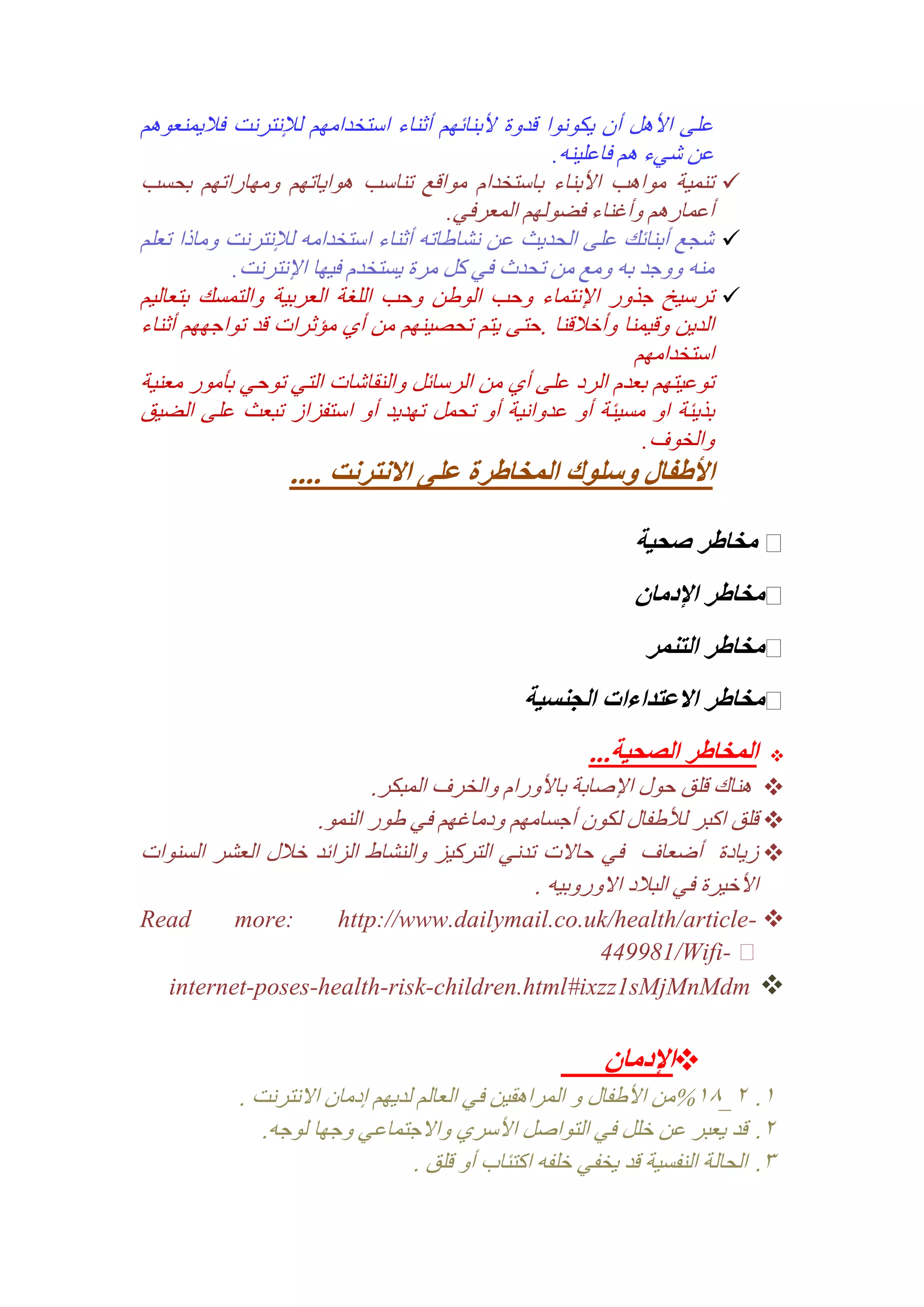 ‫على األهل أن يكونوا قدوة ألبنائهم أثناء استخدامهم لإلنترنت فاليمنعوهم‬
‫عن شيء هم فاعلينه.‬
‫‪ ‬تنمية مواهب األبناء باستخدام مواقع تناسب هواياتهم ومهاراتهم بحسب‬
‫أعمارهم وأغناء فضولهم المعرفي.‬
‫‪ ‬شجع أبنائك على الحديث عن نشاطاته أثناء استخدامه لإلنترنت وماذا تعلم‬
‫منه ووجد به ومع من تحدث في كل مرة يستخدم فيها اإلنترنت.‬
‫‪ ‬ترسيخ جذور اإلنتماء وحب الوطن وحب اللغة العربية والتمسك بتعاليم‬
‫الدين وقيمنا وأخالقنا .حتى يتم تحصينهم من أي مؤثرات قد تواجههم أثناء‬
‫استخدامهم‬
‫توعيتهم بعدم الرد على أي من الرسائل والنقاشات التي توحي بأمور معنية‬
‫بذيئة او مسيئة أو عدوانية أو تحمل تهديد أو استفزاز تبعث على الضيق‬
‫والخوف.‬

‫األطفال وسلوك المخاطرة على االنترنت ....‬

‫مخاطر صحية‬
‫مخاطر اإلدمان‬
‫مخاطر التنمر‬
‫مخاطر االعتداءات الجنسية‬
‫‪‬‬

‫المخاطر الصحية...‬

‫‪ ‬هناك قلق حول اإلصابة باألورام والخرف المبكر.‬
‫‪ ‬قلق اكبر لألطفال لكون أجسامهم ودماغهم في طور النمو.‬
‫‪ ‬زيادة أضعاف في حاالت تدني التركيز والنشاط الزائد خالل العشر السنوات‬
‫األخيرة في البالد االوروبيه .‬
‫‪http://www.dailymail.co.uk/health/article- ‬‬
‫‪449981/Wifi‬‬‫‪internet-poses-health-risk-children.html#ixzz1sMjMnMdm ‬‬
‫:‪more‬‬

‫‪‬اإلدمان‬
‫2. 1_12%من األطفال و المراهقين في العالم لديهم إدمان االنترنت .‬
‫1. قد يعبر عن خلل في التواصل األسري واالجتماعي وجها لوجه.‬
‫3. الحالة النفسية قد يخفي خلفه اكتئاب أو قلق .‬

‫‪Read‬‬

 