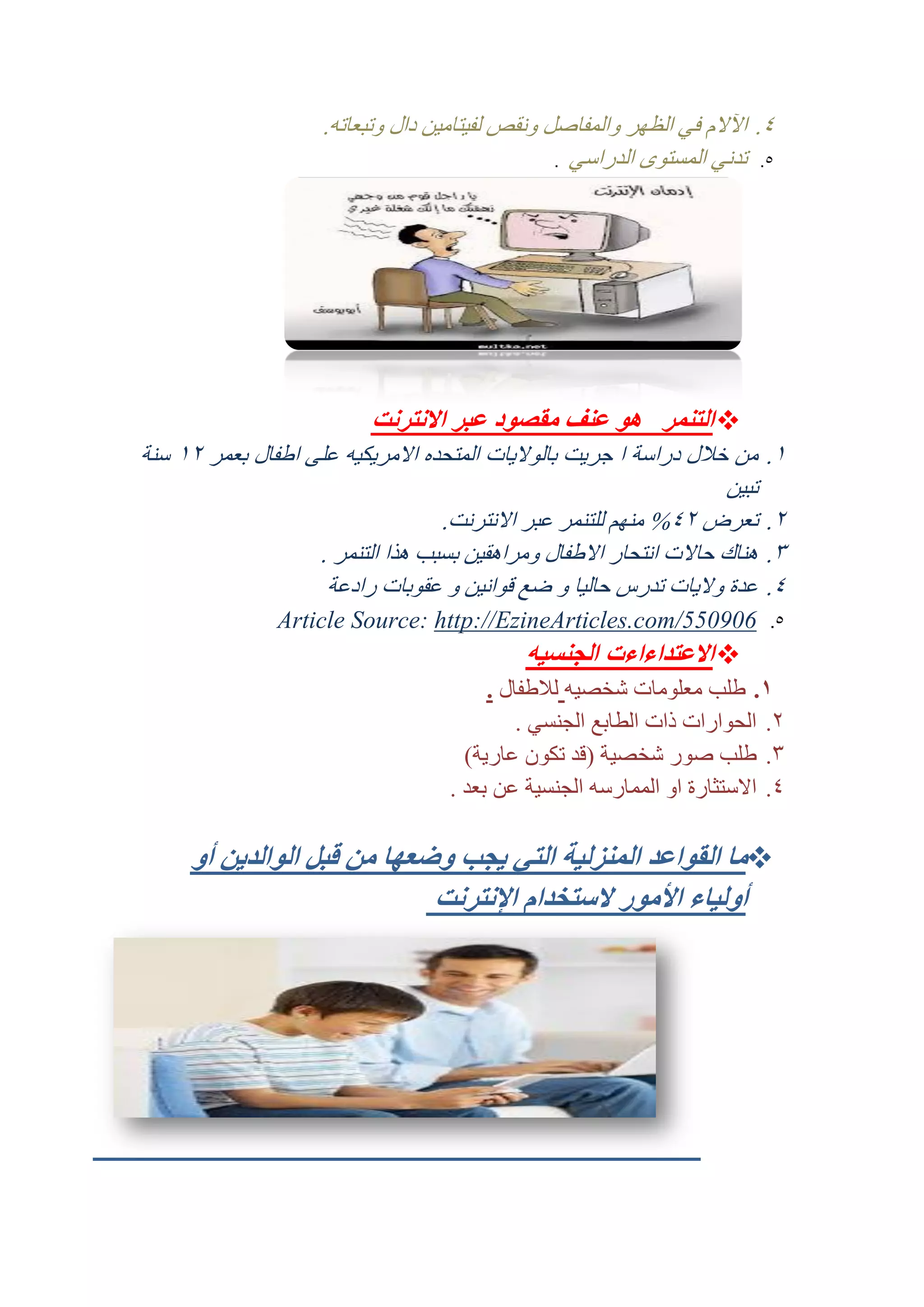 ‫4. اآلالم في الظهر والمفاصل ونقص لفيتامين دال وتبعاته.‬
‫5. تدني المستوى الدراسي .‬

‫‪ ‬التنمر هو عنف مقصود عبر االنترنت‬
‫2.‬

‫من خال ل دراسة ا جريت بالواليات المتحده االمريكيه على اطفال بعمر 12 سنة‬
‫تبين‬
‫تعرض 14% منهم للتنمر عبر االنترنت.‬
‫هناك حاالت انتحار االطفال ومراهقين بسبب هذا التنمر .‬
‫عدة واليات تدرس حاليا و ضع قوانين و عقوبات رادعة‬

‫5.‬

‫609055/‪Article Source: http://EzineArticles.com‬‬

‫1.‬
‫3.‬
‫4.‬

‫‪ ‬االعتداءاءت الجنسيه‬
‫1. طلب معلومات شخصيه لالطفال .‬
‫1. الحوارات ذات الطابع الجنسي .‬
‫3. طلب صور شخصية (قد تكون عارية)‬
‫4. االستثارة او الممارسه الجنسية عن بعد .‬

‫‪‬ما القواعد المنزلية التي يجب وضعها من قبل الوالدين أو‬
‫أولياء األمور الستخدام اإلنترنت‬

 