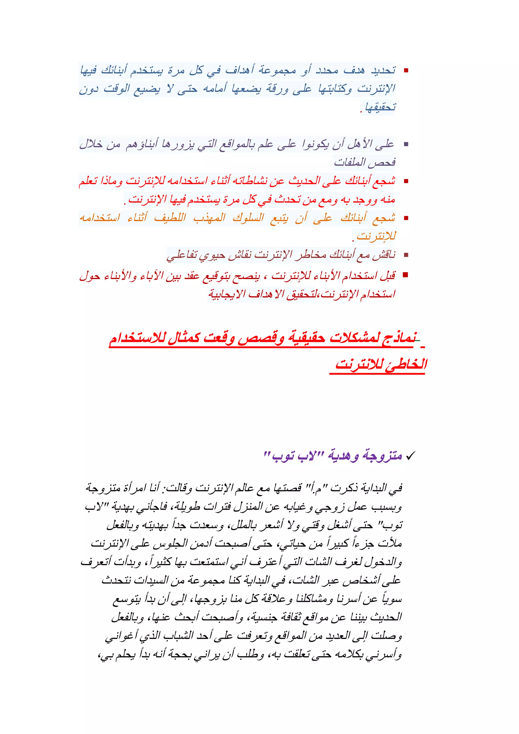 ‫‪ ‬تحديد هدف محدد أو مجموعة أهداف في كل مرة يستخدم أبنائك فيها‬
‫اإلنترنت وكتابتها على ورقة يضعها أمامه حتى ال يضيع الوقت دون‬
‫تحقيقها.‬
‫‪‬‬
‫‪‬‬
‫‪‬‬
‫‪‬‬

‫‪‬‬

‫على األهل أن يكونوا على علم بالمواقع التي يزورها أبناؤهم من خالل‬
‫فحص الملفات‬
‫شجع أبنائك على الحديث عن نشاطاته أثناء استخدامه لإلنترنت وماذا تعلم‬
‫منه ووجد به ومع من تحدث في كل مرة يستخدم فيها اإلنترنت.‬
‫شجع أبنائك على أن يتبع السلوك المهذب اللطيف أثناء استخدامه‬
‫لإلنترنت.‬
‫ناقش مع أبنائك مخاطر اإلنترنت نقاش حيوي تفاعلي‬
‫قبل استخدام األبناء لإلنترنت , ينصح بتوقيع عقد بين اآلباء واألبناء حول‬
‫استخدام اإلنترنت,لتحقيق االهداف االيجابية‬

‫نماذج لمشكالت حقيقية وقصص وقعت كمثال لالستخدام‬‫الخاطئ لالنترنت‬

‫‪ ‬متزوجة وهدية "الب توب"‬
‫في البداية ذكرت "م.أ" قصتها مع عالم اإلنترنت وقالت: أنا امرأة متزوجة‬
‫وبسبب عمل زوجي وغيابه عن المنزل فترات طويلة, فاجأني بهدية "الب‬
‫توب" حتى أشغل وقتي وال أشعر بالملل, وسعدت جد ًا بهديته وبالفعل‬
‫مألت جزء ًا كبير ًا من حياتي, حتى أصبحت أدمن الجلوس على اإلنترنت‬
‫والدخول لغرف الشات التي أعترف أني استمتعت بها كثير ًا, وبدأت أتعرف‬
‫على أشخاص عبر الشات, في البداية كنا مجموعة من السيدات نتحدث‬
‫سوي ًا عن أسرنا ومشاكلنا وعالقة كل منا بزوجها, إلى أن بدأ يتوسع‬
‫الحديث بيننا عن مواقع ثقافة جنسية, وأصبحت أبحث عنها, وبالفعل‬
‫وصلت إلى العديد من المواقع وتعرفت على أحد الشباب الذي أغواني‬
‫وأسرني بكالمه حتى تعلقت به, وطلب أن يراني بحجة أنه بدأ يحلم بي,‬

 