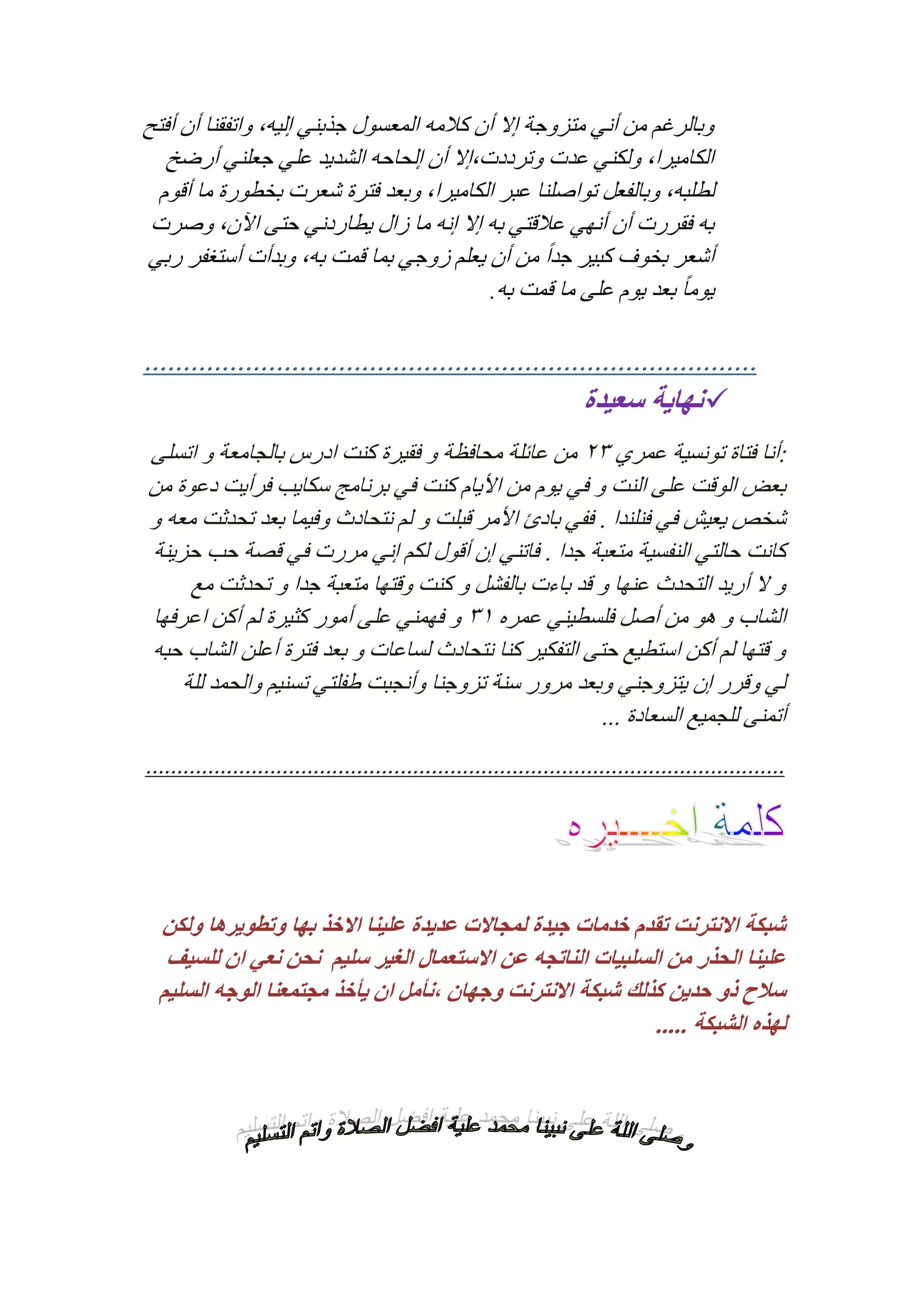 ‫وبالرغم من أني متزوجة إال أن كالمه المعسول جذبني إليه, واتفقنا أن أفتح‬
‫الكاميرا, ولكني عدت وترددت,إال أن إلحاحه الشديد علي جعلني أرضخ‬
‫لطلبه, وبالفعل تواصلنا عبر الكاميرا, وبعد فترة شعرت بخطورة ما أقوم‬
‫به فقررت أن أنهي عالقتي به إال إنه ما زال يطاردني حتى اآلن, وصرت‬
‫أشعر بخوف كبير جد ًا من أن يعلم زوجي بما قمت به, وبدأت أستغفر ربي‬
‫ً‬
‫يوما بعد يوم على ما قمت به.‬

‫...............................................................................‬
‫‪ ‬نهاية سعيدة‬
‫:أنا فتاة تونسية عمري 31 من عائلة محافظة و فقيرة كنت ادرس بالجامعة و اتسلى‬
‫بعض الوقت على النت و في يوم من األيام كنت في برنامج سكايب فرأيت دعوة من‬
‫شخص يعيش في فنلندا . ففي بادئ األمر قبلت و لم نتحادث وفيما بعد تحدثت معه و‬
‫كانت حالتي النفسية متعبة جدا . فاتني إن أقول لكم إني مررت في قصة حب حزينة‬
‫و ال أريد التحدث عنها و قد باءت بالفشل و كنت وقتها متعبة جدا و تحدثت مع‬
‫الشاب و هو من أصل فلسطيني عمره 23 و فهمني على أمور كثيرة لم أكن اعرفها‬
‫و قتها لم أكن استطيع حتى التفكير كنا نتحادث لساعات و بعد فترة أعلن الشاب حبه‬
‫لي وقرر إن يتزوجني وبعد مرور سنة تزوجنا وأنجبت طفلتي تسنيم والحمد للة‬
‫أتمنى للجميع السعادة ...‬
‫.......................................................................................................‬

‫شبكة االنترنت تقدم خدمات جيدة لمجاالت عديدة علينا االخذ بها وتطويرها ولكن‬
‫علينا الحذر من السلبيات الناتجه عن االستعمال الغير سليم نحن نعي ان للسيف‬
‫سالح ذو حدين كذلك شبكة االنترنت وجهان ،نأمل ان يأخذ مجتمعنا الوجه السليم‬
‫لهذه الشبكة .....‬

 