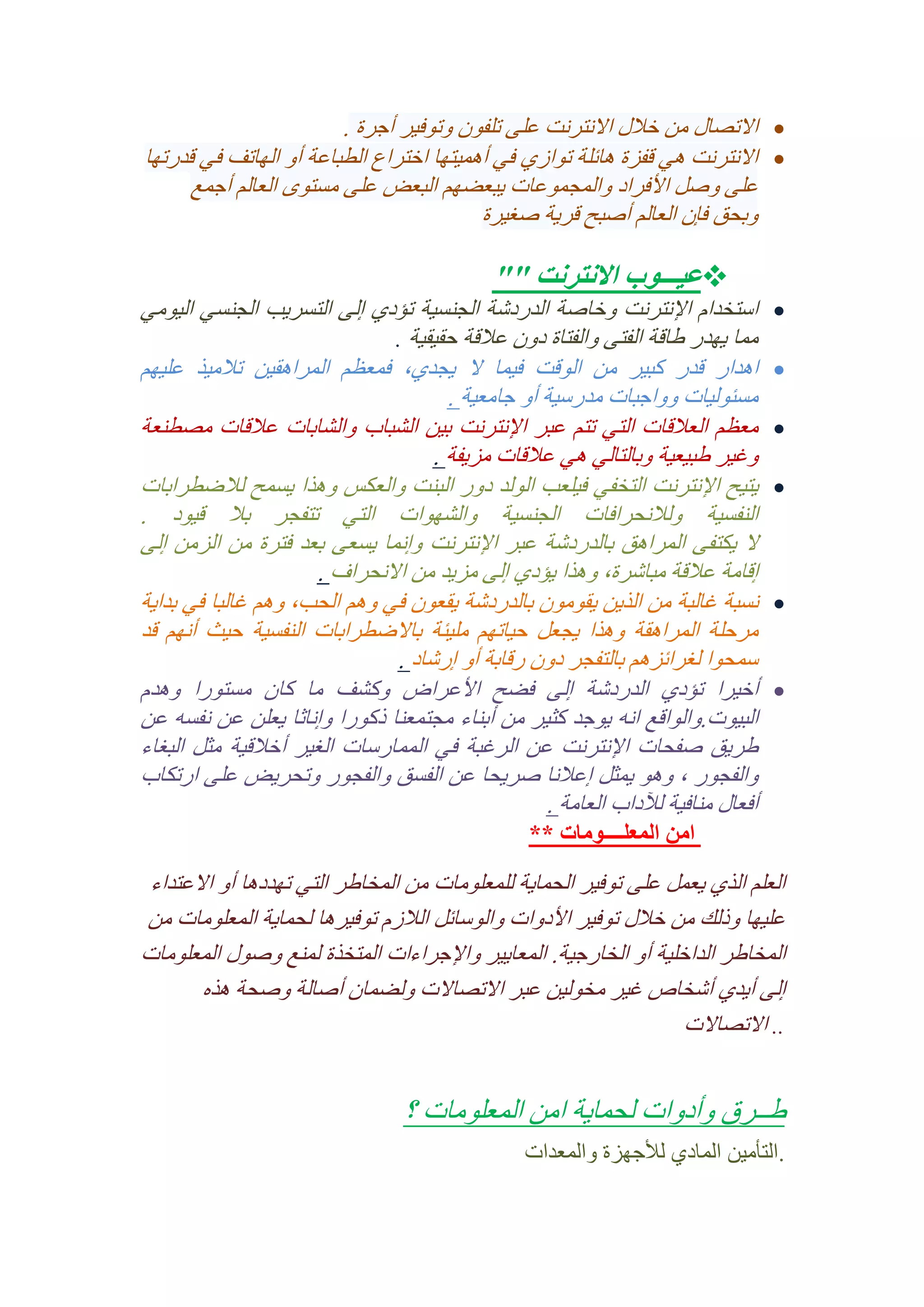 ‫‪ ‬االتصال من خالل االنترنت على تلفون وتوفير أجرة .‬
‫‪ ‬االنترنت هي قفزة هائلة توازي في أهميتها اختراع الطباعة أو الهاتف في قدرتها‬
‫على وصل األفراد والمجموعات يبعضهم البعض على مستوى العالم أجمع‬
‫وبحق فإن العالم أصبح قرية صغيرة‬
‫‪‬‬
‫‪‬‬
‫‪‬‬
‫‪‬‬

‫‪‬‬
‫‪‬‬

‫‪‬عيـــوب االنترنت ""‬
‫استخدام اإلنترنت وخاصة الدردشة الجنسية تؤدي إلى التسريب الجنسي اليومي‬
‫مما يهدر طاقة الفتى والفتاة دون عالقة حقيقية .‬
‫اهدار قدر كبير من الوقت فيما ال يجدي, فمعظم المراهقين تالميذ عليهم‬
‫مسئوليات وواجبات مدرسية أو جامعية .‬
‫معظم العالقات التي تتم عبر اإلنترنت بين الشباب والشابات عالقات مصطنعة‬
‫وغير طبيعية وبالتالي هي عالقات مزيفة .‬
‫يتيح اإلنترنت التخفي فيلعب الولد دور البنت والعكس وهذا يسمح لالضطرابات‬
‫النفسية ولالنحرافات الجنسية والشهوات التي تتفجر بال قيود .‬
‫ال يكتفى المراهق بالدردشة عبر اإلنترنت وإنما يسعى بعد فترة من الزمن إلى‬
‫إقامة عالقة مباشرة, وهذا يؤدي إلى مزيد من االنحراف .‬
‫نسبة غالبة من الذين يقومون بالدردشة يقعون في وهم الحب, وهم غالبا في بداية‬
‫مرحلة المراهقة وهذا يجعل حياتهم مليئة باالضطرابات النفسية حيث أنهم قد‬
‫سمحوا لغرائزهم بالتفجر دون رقابة أو إرشاد .‬
‫أخيرا تؤدي الدردشة إلى فضح األعراض وكشف ما كان مستورا وهدم‬
‫البيوت.والواقع انه يوجد كثير من أبناء مجتمعنا ذكورا وإناثا يعلن عن نفسه عن‬
‫طريق صفحات اإلنترنت عن الرغبة في الممارسات الغير أخالقية مثل البغاء‬
‫والفجور , وهو يمثل إعالنا صريحا عن الفسق والفجور وتحريض على ارتكاب‬
‫أفعال منافية لآلداب العامة .‬
‫امن المعلــــومات **‬

‫العلم الذي يعمل على توفير الحماية للمعلومات من المخاطر التي تهددها أو االعتداء‬
‫عليها وذلك من خالل توفير األدوات والوسائل الالزم توفيرها لحماية المعلومات من‬
‫المخاطر الداخلية أو الخارجية. المعايير واإلجراءات المتخذة لمنع وصول المعلومات‬
‫إلى أيدي أشخاص غير مخولين عبر االتصاالت ولضمان أصالة وصحة هذه‬
‫.. االتصاالت‬

‫طــرق وأدوات لحماية امن المعلومات ؟‬
‫.التأمين المادي لألجهزة والمعدات‬

 