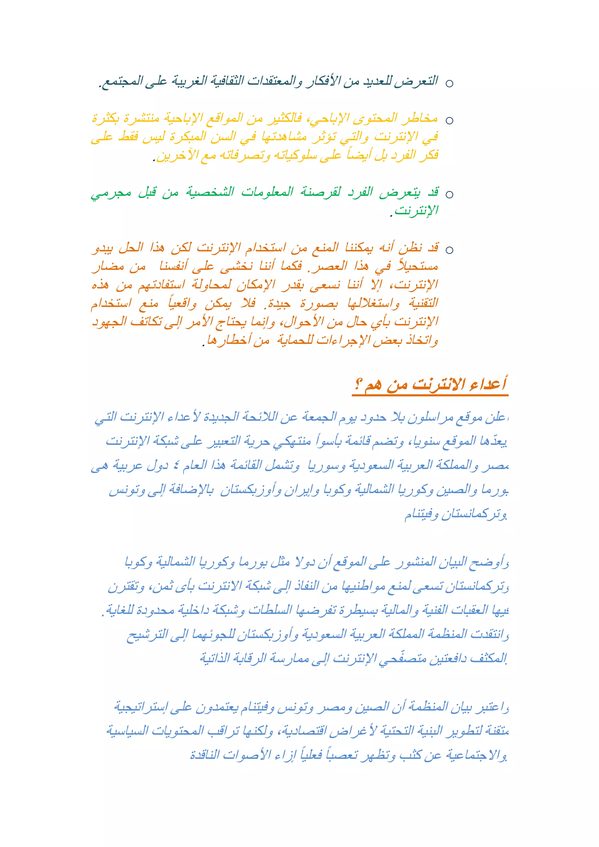 ‫‪ o‬التعرض للعديد من األفكار والمعتقدات الثقافية الغريبة على المجتمع.‬
‫‪ o‬مخاطر المحتوى اإلباحي, فالكثير من المواقع اإلباحية منتشرة بكثرة‬
‫في اإلنترنت والتي تؤثر مشاهدتها في السن المبكرة ليس فقط على‬
‫فكر الفرد بل أيض ًا على سلوكياته وتصرفاته مع اآلخرين.‬
‫‪ o‬قد يتعرض الفرد لقرصنة المعلومات الشخصية من قبل مجرمي‬
‫اإلنترنت.‬
‫‪ o‬قد نظن أنه يمكننا المنع من استخدام اإلنترنت لكن هذا الحل يبدو‬
‫ً‬
‫مستحيال في هذا العصر. فكما أننا نخشى على أنفسنا من مضار‬
‫اإلنترنت, إال أننا نسعى بقدر اإلمكان لمحاولة استفادتهم من هذه‬
‫التقنية واستغاللها بصورة جيدة. فال يمكن واقعي ًا منع استخدام‬
‫اإلنترنت بأي حال من األحوال, وإنما يحتاج األمر إلى تكاتف الجهود‬
‫واتخاذ بعض اإلجراءات للحماية من أخطارها.‬

‫أعداء االنترنت من هم ؟‬
‫أعلن موقع مراسلون بال حدود يوم الجمعة عن الالئحة الجديدة ألعداء اإلنترنت التي‬
‫ّ‬
‫.يعدها الموقع سنويا, وتضم قائمة بأسوأ منتهكي حرية التعبير على شبكة اإلنترنت‬
‫مصر والمملكة العربية السعودية وسوريا وتشمل القائمة هذا العام 4 دول عربية هى‬
‫بورما والصين وكوريا الشمالية وكوبا وإيران وأوزبكستان باإلضافة إلى وتونس‬
‫.وتركمانستان وفيتنام‬
‫وأوضح البيان المنشور على الموقع أن دوال مثل بورما وكوريا الشمالية وكوبا‬
‫وتركمانستان تسعى لمنع مواطنيها من النفاذ إلى شبكة االنترنت بأى ثمن, وتقترن‬
‫فيها العقبات الفنية والمالية بسيطرة تفرضها السلطات وشبكة داخلية محدودة للغاية.‬
‫وانتقدت المنظمة المملكة العربية السعودية وأوزبكستان للجوئهما إلى الترشيح‬
‫ّ‬
‫.المكثف دافعتين متصفحي اإلنترنت إلى ممارسة الرقابة الذاتية‬
‫واعتبر بيان المنظمة أن الصين ومصر وتونس وفيتنام يعتمدون على إستراتيجية‬
‫متقنة لتطوير البنية التحتية ألغراض اقتصادية, ولكنها تراقب المحتويات السياسية‬
‫.واالجتماعية عن كثب وتظهر تعصب ًا فعلي ًا إزاء األصوات الناقدة‬

 