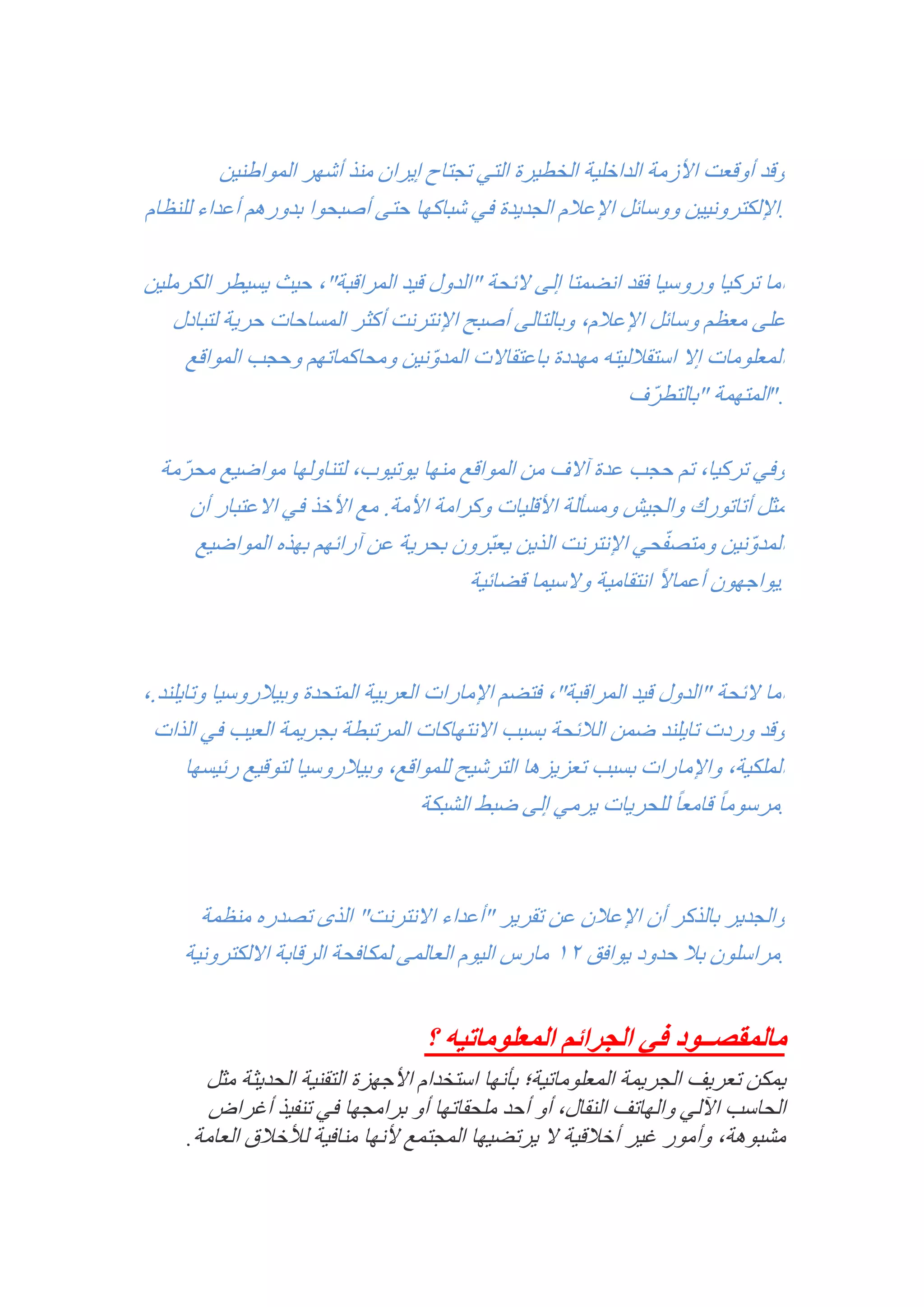 ‫وقد أوقعت األزمة الداخلية الخطيرة التي تجتاح إيران منذ أشهر المواطنين‬
‫.اإللكترونيين ووسائل اإلعالم الجديدة في شباكها حتى أصبحوا بدورهم أعداء للنظام‬
‫أما تركيا وروسيا فقد انضمتا إلى الئحة "الدول قيد المراقبة", حيث يسيطر الكرملين‬
‫على معظم وسائل اإلعالم, وبالتالى أصبح اإلنترنت أكثر المساحات حرية لتبادل‬
‫المعلومات إال استقالليته مهددة باعتقاالت المدونين ومحاكماتهم وحجب المواقع‬
‫ّ‬
‫."المتهمة "بالتطرّف‬
‫وفي تركيا, تم حجب عدة آالف من المواقع منها يوتيوب, لتناولها مواضيع محرّمة‬
‫مثل أتاتورك والجيش ومسألة األقليات وكرامة األمة. مع األخذ في االعتبار أن‬
‫ّ‬
‫المدونين ومتصفحي اإلنترنت الذين يعبّرون بحرية عن آرائهم بهذه المواضيع‬
‫ّ‬
‫ً‬
‫.يواجهون أعماال انتقامية والسيما قضائية‬

‫أما الئحة "الدول قيد المراقبة", فتضم اإلمارات العربية المتحدة وبيالروسيا وتايلند.,‬
‫وقد وردت تايلند ضمن الالئحة بسبب االنتهاكات المرتبطة بجريمة العيب في الذات‬
‫الملكية, واإلمارات بسبب تعزيزها الترشيح للمواقع, وبيالروسيا لتوقيع رئيسها‬
‫.مرسوم ًا قامع ًا للحريات يرمي إلى ضبط الشبكة‬

‫والجدير بالذكر أن اإلعالن عن تقرير "أعداء االنترنت" الذى تصدره منظمة‬
‫.مراسلون بال حدود يوافق 12 مارس اليوم العالمى لمكافحة الرقابة االلكترونية‬

‫مالمقصــود في الجرائم المعلوماتيه ؟‬
‫يمكن تعريف الجريمة المعلوماتية؛ بأنها استخدام األجهزة التقنية الحديثة مثل‬
‫الحاسب اآللي والهاتف النقال, أو أحد ملحقاتها أو برامجها في تنفيذ أغراض‬
‫مشبوهة, وأمور غير أخالقية ال يرتضيها المجتمع ألنها منافية لألخالق العامة.‬

 