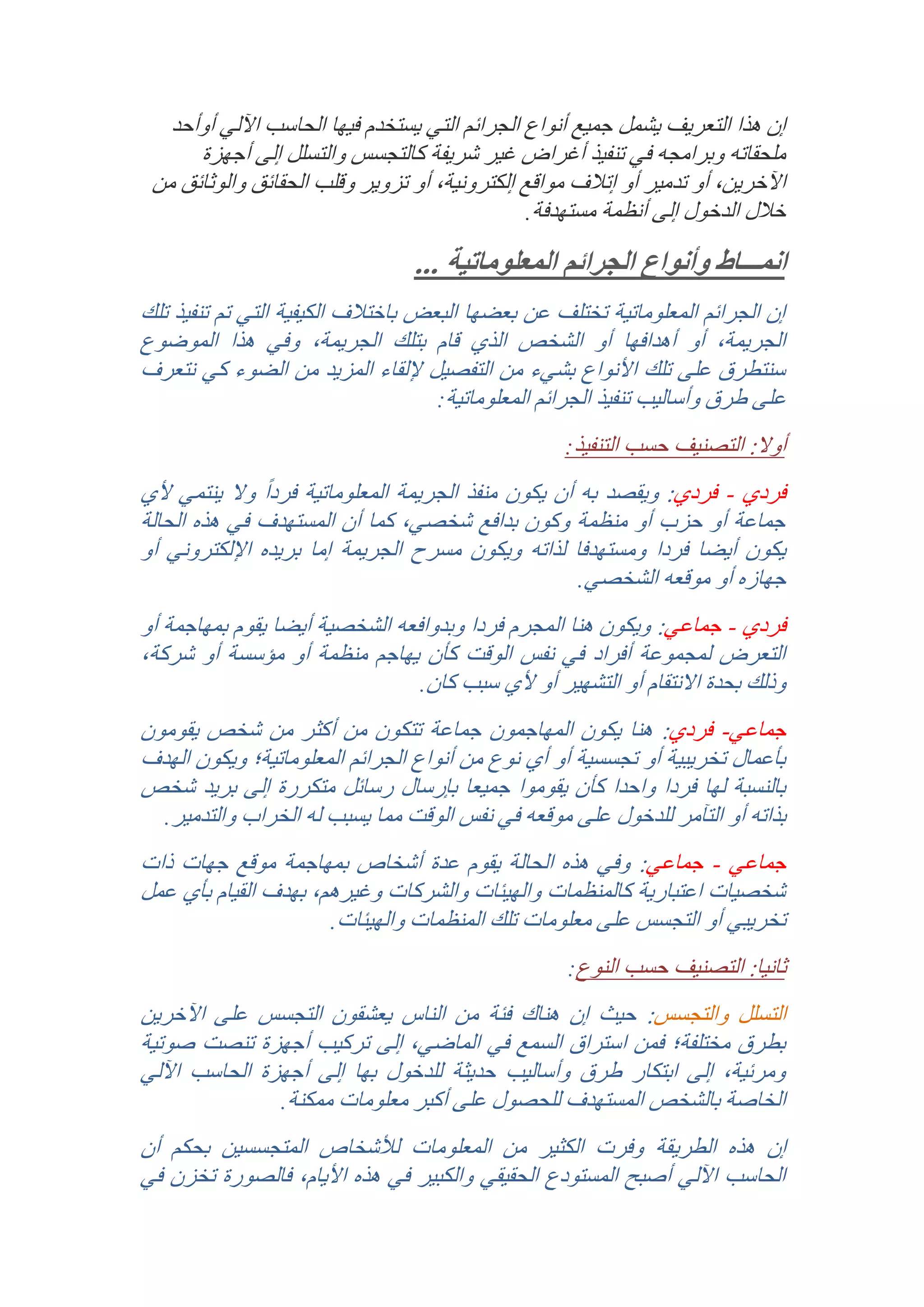 ‫إن هذا التعريف يشمل جميع أنواع الجرائم التي يستخدم فيها الحاسب اآللي أوأحد‬
‫ملحقاته وبرامجه في تنفيذ أغراض غير شريفة كالتجسس والتسلل إلى أجهزة‬
‫اآلخرين, أو تدمير أو إتالف مواقع إلكترونية, أو تزوير وقلب الحقائق والوثائق من‬
‫خالل الدخول إلى أنظمة مستهدفة.‬

‫انمـــاط وأنواع الجرائم المعلوماتية ...‬
‫إن الجرائم المعلوماتية تختلف عن بعضها البعض باختالف الكيفية التي تم تنفيذ تلك‬
‫الجريمة, أو أهدافها أو الشخص الذي قام بتلك الجريمة, وفي هذا الموضوع‬
‫سنتطرق على تلك األنواع بشيء من التفصيل إللقاء المزيد من الضوء كي نتعرف‬
‫على طرق وأساليب تنفيذ الجرائم المعلوماتية:‬
‫أوال: التصنيف حسب التنفيذ:‬

‫فردي - فردي: ويقصد به أن يكون منفذ الجريمة المعلوماتية فرد ًا وال ينتمي ألي‬
‫جماعة أو حزب أو منظمة وكون بدافع شخصي, كما أن المستهدف في هذه الحالة‬
‫يكون أيضا فردا ومستهدفا لذاته ويكون مسرح الجريمة إما بريده اإللكتروني أو‬
‫جهازه أو موقعه الشخصي.‬
‫فردي - جماعي: ويكون هنا المجرم فردا وبدوافعه الشخصية أيضا يقوم بمهاجمة أو‬
‫التعرض لمجموعة أفراد في نفس الوقت كأن يهاجم منظمة أو مؤسسة أو شركة,‬
‫وذلك بحدة االنتقام أو التشهير أو ألي سبب كان.‬
‫جماعي- فردي: هنا يكون المهاجمون جماعة تتكون من أكثر من شخص يقومون‬
‫بأعمال تخريبية أو تجسسية أو أي نوع من أنواع الجرائم المعلوماتية؛ ويكون الهدف‬
‫بالنسبة لها فردا واحدا كأن يقوموا جميعا بإرسال رسائل متكررة إلى بريد شخص‬
‫بذاته أو التآمر للدخول على موقعه في نفس الوقت مما يسبب له الخراب والتدمير.‬
‫جماعي - جماعي: وفي هذه الحالة يقوم عدة أشخاص بمهاجمة موقع جهات ذات‬
‫شخصيات اعتبارية كالمنظمات والهيئات والشركات وغيرهم, بهدف القيام بأي عمل‬
‫تخريبي أو التجسس على معلومات تلك المنظمات والهيئات.‬
‫ثانيا: التصنيف حسب النوع:‬

‫التسلل والتجسس: حيث إن هناك فئة من الناس يعشقون التجسس على اآلخرين‬
‫بطرق مختلفة؛ فمن استراق السمع في الماضي, إلى تركيب أجهزة تنصت صوتية‬
‫ومرئية, إلى ابتكار طرق وأساليب حديثة للدخول بها إلى أجهزة الحاسب اآللي‬
‫الخاصة بالشخص المستهدف للحصول على أكبر معلومات ممكنة.‬
‫إن هذه الطري قة وفرت الكثير من المعلومات لألشخاص المتجسسين بحكم أن‬
‫الحاسب اآللي أصبح المستودع الحقيقي والكبير في هذه األيام, فالصورة تخزن في‬

 