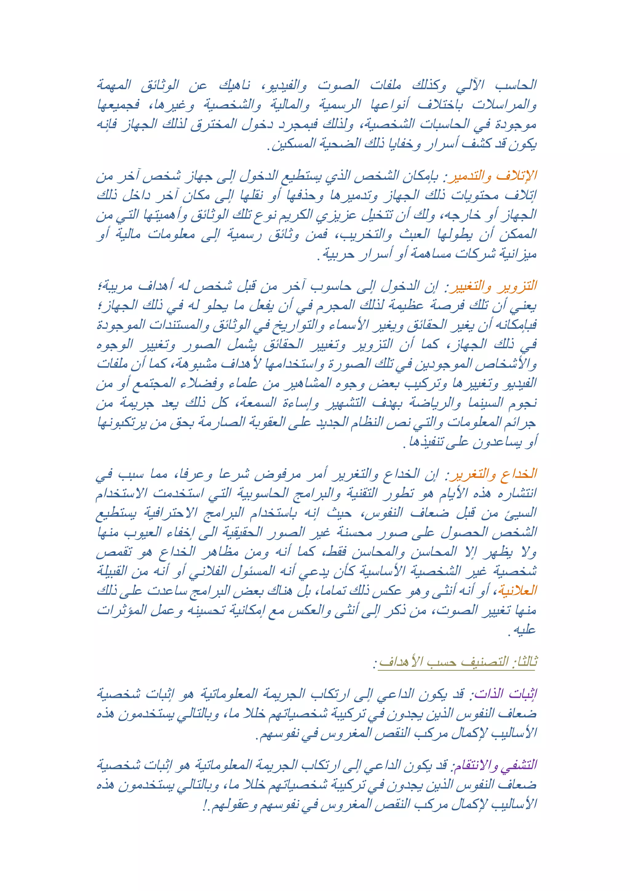 ‫الحاسب اآللي وكذلك ملفات الصوت والفيديو, ناهيك عن الوثائق المهمة‬
‫والمراسالت باختالف أنواعها الرسمية والمالية والشخصية وغيرها, فجميعها‬
‫موجودة في الحاسبات الشخصية, ولذلك فبمجرد دخول المخترق لذلك الجهاز فإنه‬
‫يكون قد كشف أسرار وخفايا ذلك الضحية المسكين.‬
‫اإلتالف والتدمير: بإمكان الشخص الذي يستطيع الدخول إلى جهاز شخص آخر من‬
‫إتالف محتويات ذلك الجهاز وتدميرها وحذفها أو نقلها إلى مكان آخر داخل ذلك‬
‫الجهاز أو خارجه, ولك أن تتخيل عزيزي الكريم نوع تلك الوثائق وأهميتها التي من‬
‫الممكن أن يطولها العبث والتخريب, فمن وثائق رسمية إلى معلومات مالية أو‬
‫ميزانية شركات مساهمة أو أسرار حربية.‬
‫التزوير والتغيير: إن الدخول إلى حاسوب آخر من قبل شخص له أهداف مريبة؛‬
‫يعني أن تلك فرصة عظيمة لذلك المجرم في أن يفعل ما يحلو له في ذلك الجهاز؛‬
‫فبإمكانه أن يغير الحقائق ويغير األسماء والتواريخ في الوثائق والمستندات الموجودة‬
‫في ذلك الجهاز, كما أن التزوير وتغيير الحقائق يشمل الصور وتغيير الوجوه‬
‫واألشخاص الموجودين في تلك الصورة واستخدامها ألهداف مشبوهة, كما أن ملفات‬
‫الفيديو وتغييرها وتركيب بعض وجوه المشاهير من علماء وفضالء المجتمع أو من‬
‫نجوم السينما والرياضة بهدف التشهير وإساءة السمعة, كل ذلك يعد جريمة من‬
‫جرائم المعلومات والتي نص النظام الجديد على العقوبة الصارمة بحق من يرتكبونها‬
‫أو يساعدون على تنفيذها.‬
‫الخداع والتغرير: إن الخداع والتغرير أمر مرفوض شرعا وعرفا, مما سبب في‬
‫انتشاره هذه األيام هو تطور التقنية والبرامج الحاسوبية التي استخدمت االستخدام‬
‫السيئ من قبل ضعاف النفوس, حيث إنه باستخدام البرامج االحترافية يستطيع‬
‫الشخص الحصول على صور محسنة غير الصور الحقيقية الى إخفاء العيوب منها‬
‫وال يظهر إال المحاسن والمحاسن فقط, كما أنه ومن مظاهر الخداع هو تقمص‬
‫شخصية غير الشخصية األساسية كأن يدعي أنه المسئول الفالني أو أنه من القبيلة‬
‫العالنية, أو أنه أنثى وهو عكس ذلك تماما, بل هناك بعض البرامج ساعدت على ذلك‬
‫منها تغيير الصوت, من ذكر إلى أنثى والعكس مع إمكانية تحسينه وعمل المؤثرات‬
‫عليه.‬
‫ثالثا: التصنيف حسب األهداف:‬

‫إثبات الذات: قد يكون الداعي إلى ارتكاب الجريمة المعلوماتية هو إثبات شخصية‬
‫ضعاف النفوس الذين يجدون في تركيبة شخصياتهم خلال ما, وبالتالي يستخدمون هذه‬
‫األساليب إلكمال مركب النقص المغروس في نفوسهم.‬
‫التشفي واالنتقام: قد يكون الداعي إلى ارتكاب الجريمة المعلوماتية هو إثبات شخصية‬
‫ضعاف النفوس الذين يجدون في تركيبة شخصياتهم خلال ما, وبالتالي يستخدمون هذه‬
‫األساليب إلكمال مركب النقص المغروس في نفوسهم وعقولهم.!‬

 