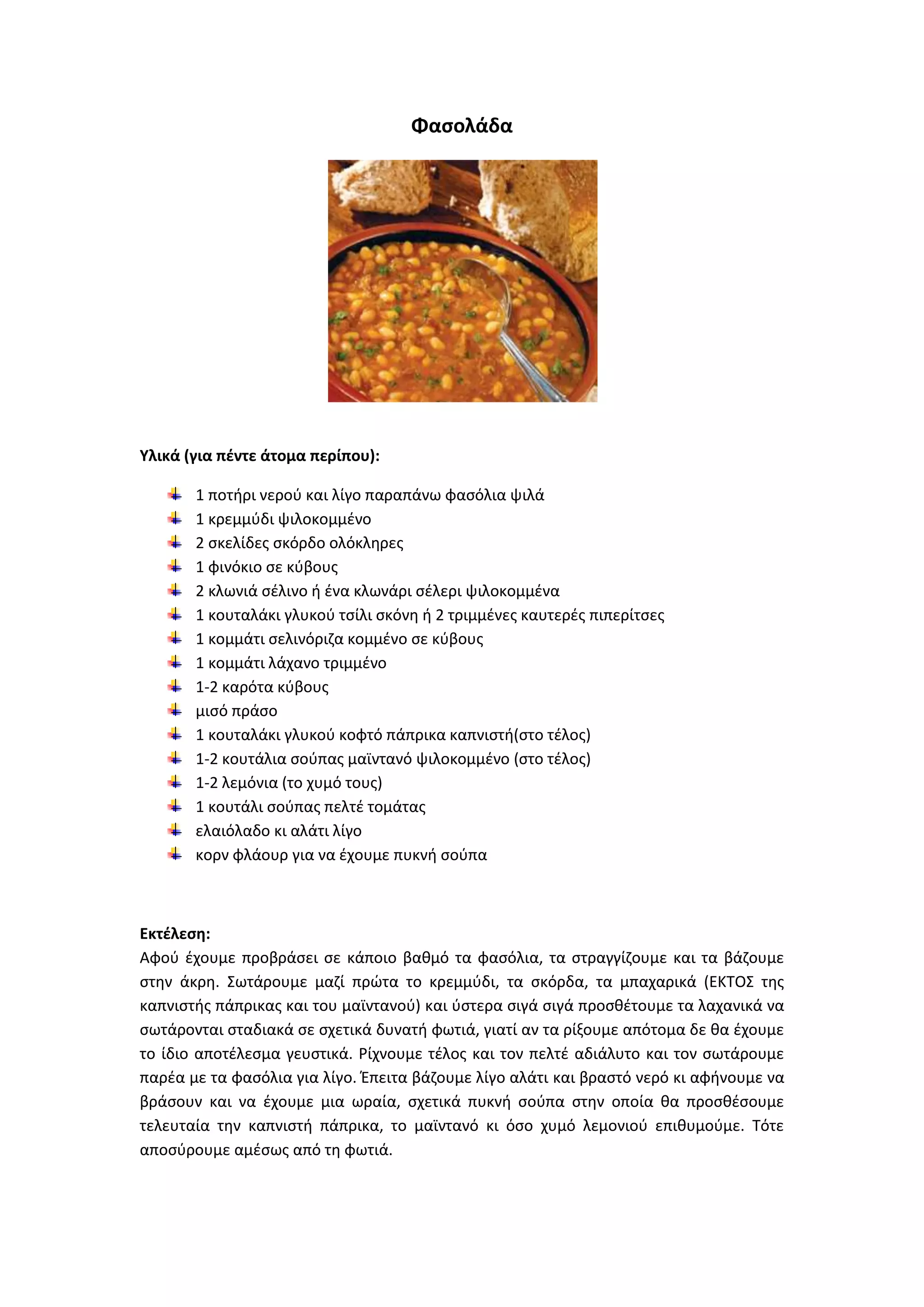 Φαςολάδα

Υλικά (για πζντε άτομα περίπου):
1 ποτιρι νεροφ και λίγο παραπάνω φαςόλια ψιλά
1 κρεμμφδι ψιλοκομμζνο
2 ςκελίδεσ ςκόρδο ολόκλθρεσ
1 φινόκιο ςε κφβουσ
2 κλωνιά ςζλινο ι ζνα κλωνάρι ςζλερι ψιλοκομμζνα
1 κουταλάκι γλυκοφ τςίλι ςκόνθ ι 2 τριμμζνεσ καυτερζσ πιπερίτςεσ
1 κομμάτι ςελινόριηα κομμζνο ςε κφβουσ
1 κομμάτι λάχανο τριμμζνο
1-2 καρότα κφβουσ
μιςό πράςο
1 κουταλάκι γλυκοφ κοφτό πάπρικα καπνιςτι(ςτο τζλοσ)
1-2 κουτάλια ςοφπασ μαϊντανό ψιλοκομμζνο (ςτο τζλοσ)
1-2 λεμόνια (το χυμό τουσ)
1 κουτάλι ςοφπασ πελτζ τομάτασ
ελαιόλαδο κι αλάτι λίγο
κορν φλάουρ για να ζχουμε πυκνι ςοφπα

Εκτζλεςθ:
Αφοφ ζχουμε προβράςει ςε κάποιο βακμό τα φαςόλια, τα ςτραγγίηουμε και τα βάηουμε
ςτθν άκρθ. Σωτάρουμε μαηί πρϊτα το κρεμμφδι, τα ςκόρδα, τα μπαχαρικά (ΕΚΤΟΣ τθσ
καπνιςτισ πάπρικασ και του μαϊντανοφ) και φςτερα ςιγά ςιγά προςκζτουμε τα λαχανικά να
ςωτάρονται ςταδιακά ςε ςχετικά δυνατι φωτιά, γιατί αν τα ρίξουμε απότομα δε κα ζχουμε
το ίδιο αποτζλεςμα γευςτικά. ΢ίχνουμε τζλοσ και τον πελτζ αδιάλυτο και τον ςωτάρουμε
παρζα με τα φαςόλια για λίγο. Ζπειτα βάηουμε λίγο αλάτι και βραςτό νερό κι αφινουμε να
βράςουν και να ζχουμε μια ωραία, ςχετικά πυκνι ςοφπα ςτθν οποία κα προςκζςουμε
τελευταία τθν καπνιςτι πάπρικα, το μαϊντανό κι όςο χυμό λεμονιοφ επικυμοφμε. Τότε
αποςφρουμε αμζςωσ από τθ φωτιά.

 