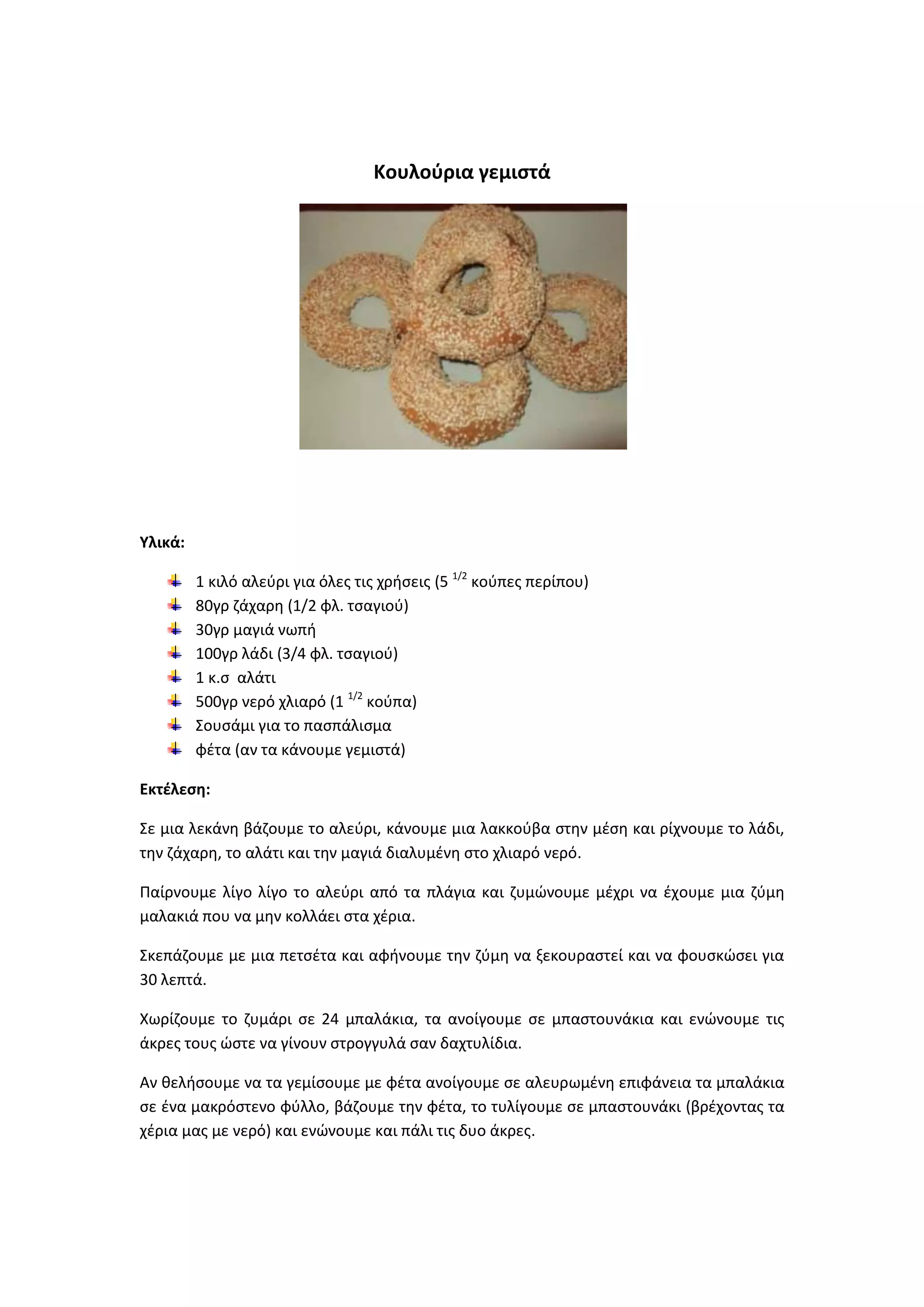 Κουλοφρια γεμιςτά

Υλικά:
1 κιλό αλεφρι για όλεσ τισ χριςεισ (5 1/2 κοφπεσ περίπου)
80γρ ηάχαρθ (1/2 φλ. τςαγιοφ)
30γρ μαγιά νωπι
100γρ λάδι (3/4 φλ. τςαγιοφ)
1 κ.ς αλάτι
500γρ νερό χλιαρό (1 1/2 κοφπα)
Σουςάμι για το παςπάλιςμα
φζτα (αν τα κάνουμε γεμιςτά)
Εκτζλεςθ:
Σε μια λεκάνθ βάηουμε το αλεφρι, κάνουμε μια λακκοφβα ςτθν μζςθ και ρίχνουμε το λάδι,
τθν ηάχαρθ, το αλάτι και τθν μαγιά διαλυμζνθ ςτο χλιαρό νερό.
Ραίρνουμε λίγο λίγο το αλεφρι από τα πλάγια και ηυμϊνουμε μζχρι να ζχουμε μια ηφμθ
μαλακιά που να μθν κολλάει ςτα χζρια.
Σκεπάηουμε με μια πετςζτα και αφινουμε τθν ηφμθ να ξεκουραςτεί και να φουςκϊςει για
30 λεπτά.
Χωρίηουμε το ηυμάρι ςε 24 μπαλάκια, τα ανοίγουμε ςε μπαςτουνάκια και ενϊνουμε τισ
άκρεσ τουσ ϊςτε να γίνουν ςτρογγυλά ςαν δαχτυλίδια.
Αν κελιςουμε να τα γεμίςουμε με φζτα ανοίγουμε ςε αλευρωμζνθ επιφάνεια τα μπαλάκια
ςε ζνα μακρόςτενο φφλλο, βάηουμε τθν φζτα, το τυλίγουμε ςε μπαςτουνάκι (βρζχοντασ τα
χζρια μασ με νερό) και ενϊνουμε και πάλι τισ δυο άκρεσ.

 