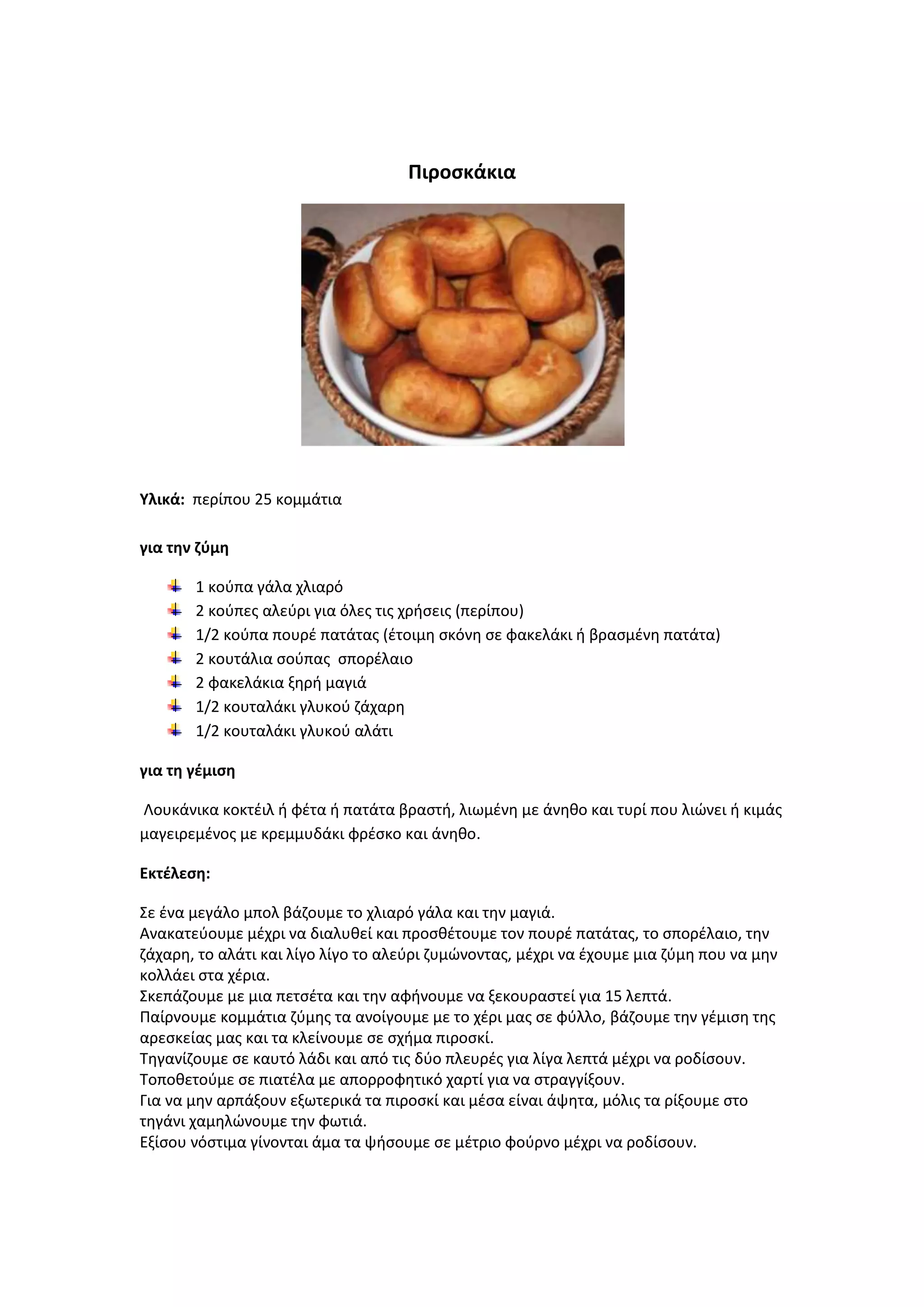 Πιροςκάκια

Υλικά: περίπου 25 κομμάτια
για τθν ηφμθ
1 κοφπα γάλα χλιαρό
2 κοφπεσ αλεφρι για όλεσ τισ χριςεισ (περίπου)
1/2 κοφπα πουρζ πατάτασ (ζτοιμθ ςκόνθ ςε φακελάκι ι βραςμζνθ πατάτα)
2 κουτάλια ςοφπασ ςπορζλαιο
2 φακελάκια ξθρι μαγιά
1/2 κουταλάκι γλυκοφ ηάχαρθ
1/2 κουταλάκι γλυκοφ αλάτι
για τθ γζμιςθ
Λουκάνικα κοκτζιλ ι φζτα ι πατάτα βραςτι, λιωμζνθ με άνθκο και τυρί που λιϊνει ι κιμάσ
μαγειρεμζνοσ με κρεμμυδάκι φρζςκο και άνθκο.
Εκτζλεςθ:
Σε ζνα μεγάλο μπολ βάηουμε το χλιαρό γάλα και τθν μαγιά.
Ανακατεφουμε μζχρι να διαλυκεί και προςκζτουμε τον πουρζ πατάτασ, το ςπορζλαιο, τθν
ηάχαρθ, το αλάτι και λίγο λίγο το αλεφρι ηυμϊνοντασ, μζχρι να ζχουμε μια ηφμθ που να μθν
κολλάει ςτα χζρια.
Σκεπάηουμε με μια πετςζτα και τθν αφινουμε να ξεκουραςτεί για 15 λεπτά.
Ραίρνουμε κομμάτια ηφμθσ τα ανοίγουμε με το χζρι μασ ςε φφλλο, βάηουμε τθν γζμιςθ τθσ
αρεςκείασ μασ και τα κλείνουμε ςε ςχιμα πιροςκί.
Τθγανίηουμε ςε καυτό λάδι και από τισ δφο πλευρζσ για λίγα λεπτά μζχρι να ροδίςουν.
Τοποκετοφμε ςε πιατζλα με απορροφθτικό χαρτί για να ςτραγγίξουν.
Για να μθν αρπάξουν εξωτερικά τα πιροςκί και μζςα είναι άψθτα, μόλισ τα ρίξουμε ςτο
τθγάνι χαμθλϊνουμε τθν φωτιά.
Εξίςου νόςτιμα γίνονται άμα τα ψιςουμε ςε μζτριο φοφρνο μζχρι να ροδίςουν.

 