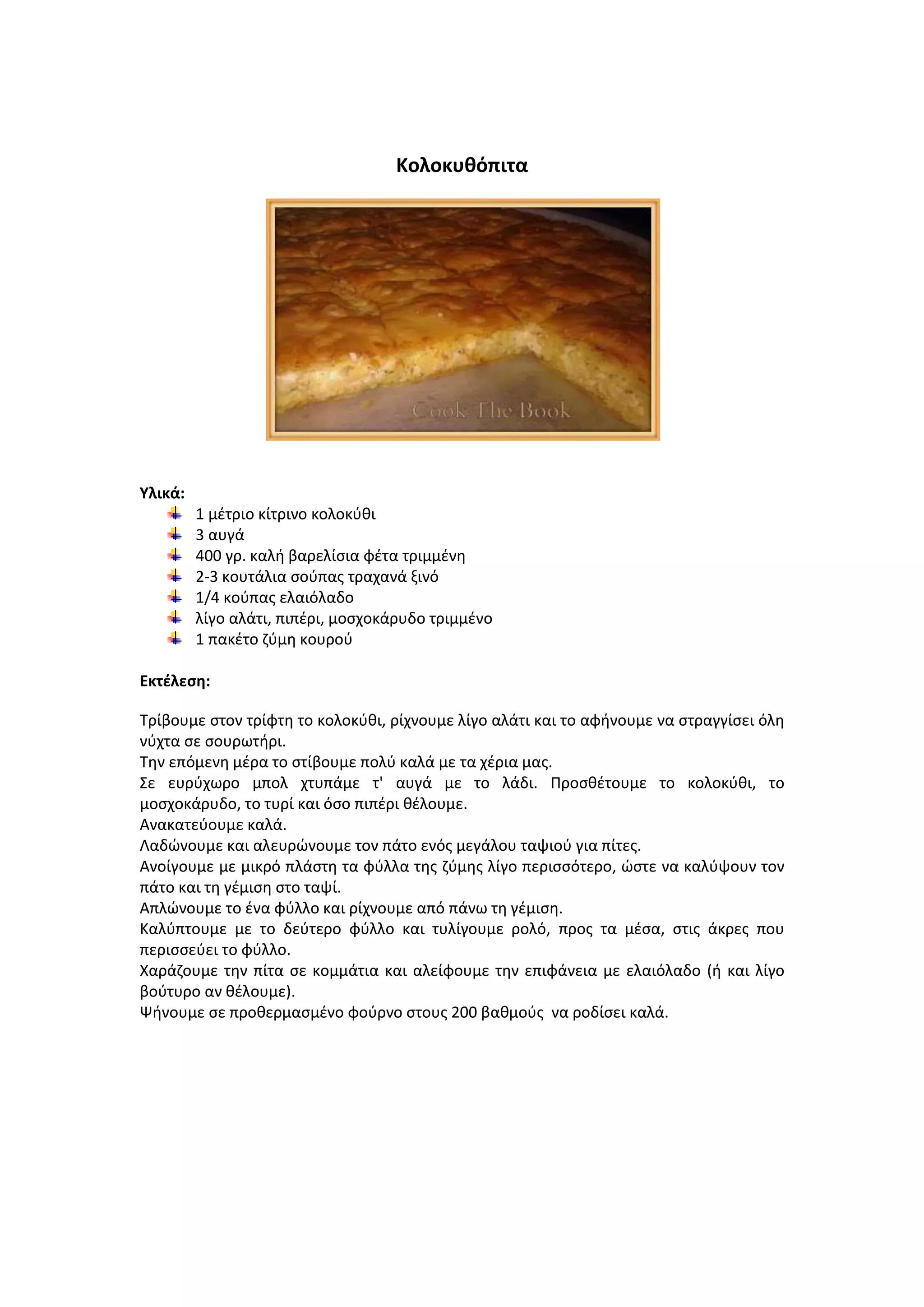 Κολοκυκόπιτα

Υλικά:
1 μζτριο κίτρινο κολοκφκι
3 αυγά
400 γρ. καλι βαρελίςια φζτα τριμμζνθ
2-3 κουτάλια ςοφπασ τραχανά ξινό
1/4 κοφπασ ελαιόλαδο
λίγο αλάτι, πιπζρι, μοςχοκάρυδο τριμμζνο
1 πακζτο ηφμθ κουροφ
Εκτζλεςθ:
Τρίβουμε ςτον τρίφτθ το κολοκφκι, ρίχνουμε λίγο αλάτι και το αφινουμε να ςτραγγίςει όλθ
νφχτα ςε ςουρωτιρι.
Τθν επόμενθ μζρα το ςτίβουμε πολφ καλά με τα χζρια μασ.
Σε ευρφχωρο μπολ χτυπάμε τ' αυγά με το λάδι. Ρροςκζτουμε το κολοκφκι, το
μοςχοκάρυδο, το τυρί και όςο πιπζρι κζλουμε.
Ανακατεφουμε καλά.
Λαδϊνουμε και αλευρϊνουμε τον πάτο ενόσ μεγάλου ταψιοφ για πίτεσ.
Ανοίγουμε με μικρό πλάςτθ τα φφλλα τθσ ηφμθσ λίγο περιςςότερο, ϊςτε να καλφψουν τον
πάτο και τθ γζμιςθ ςτο ταψί.
Απλϊνουμε το ζνα φφλλο και ρίχνουμε από πάνω τθ γζμιςθ.
Καλφπτουμε με το δεφτερο φφλλο και τυλίγουμε ρολό, προσ τα μζςα, ςτισ άκρεσ που
περιςςεφει το φφλλο.
Χαράηουμε τθν πίτα ςε κομμάτια και αλείφουμε τθν επιφάνεια με ελαιόλαδο (ι και λίγο
βοφτυρο αν κζλουμε).
Ψινουμε ςε προκερμαςμζνο φοφρνο ςτουσ 200 βακμοφσ να ροδίςει καλά.

 