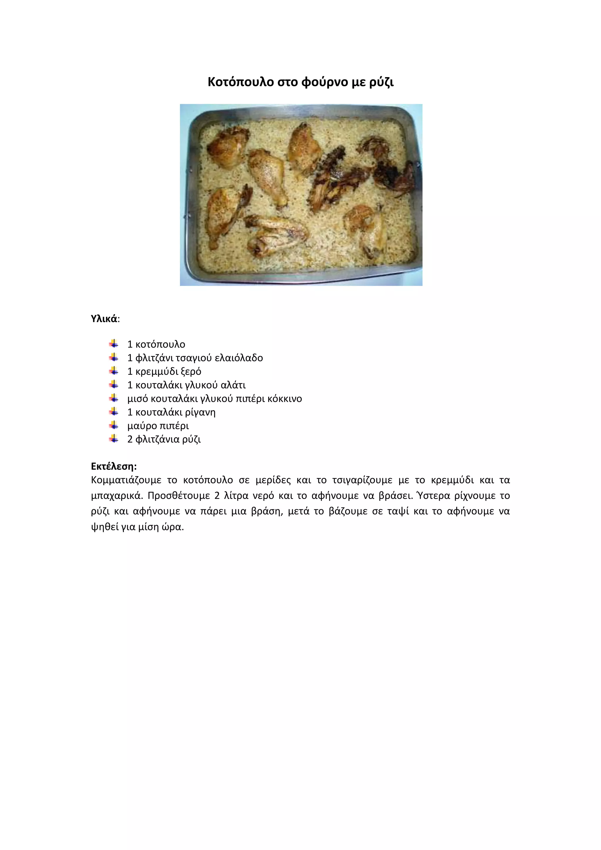 Κοτόπουλο ςτο φοφρνο με ρφηι

Υλικά:
1 κοτόπουλο
1 φλιτηάνι τςαγιοφ ελαιόλαδο
1 κρεμμφδι ξερό
1 κουταλάκι γλυκοφ αλάτι
μιςό κουταλάκι γλυκοφ πιπζρι κόκκινο
1 κουταλάκι ρίγανθ
μαφρο πιπζρι
2 φλιτηάνια ρφηι
Εκτζλεςθ:
Κομματιάηουμε το κοτόπουλο ςε μερίδεσ και το τςιγαρίηουμε με το κρεμμφδι και τα
μπαχαρικά. Ρροςκζτουμε 2 λίτρα νερό και το αφινουμε να βράςει. Ύςτερα ρίχνουμε το
ρφηι και αφινουμε να πάρει μια βράςθ, μετά το βάηουμε ςε ταψί και το αφινουμε να
ψθκεί για μίςθ ϊρα.

 