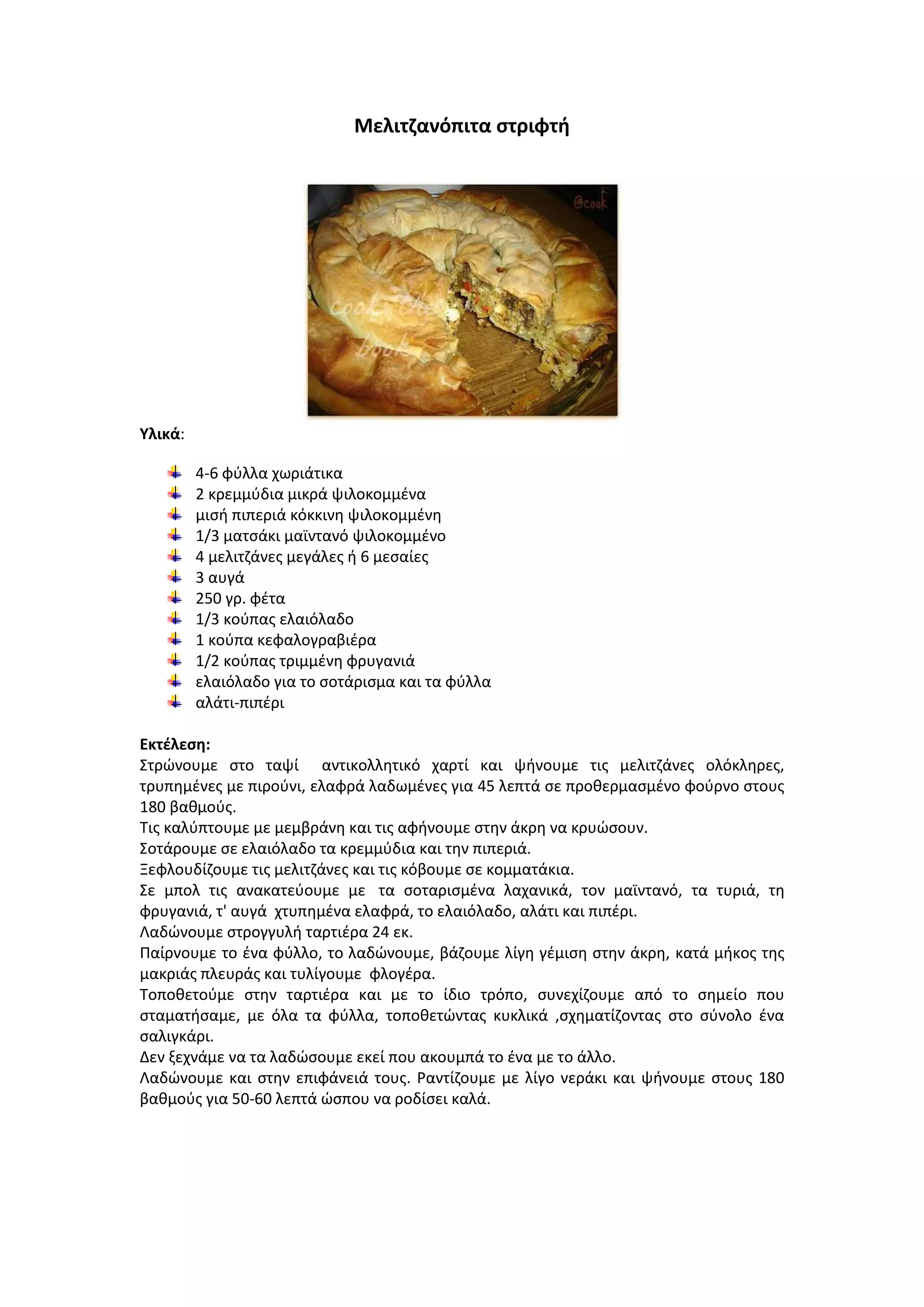 Μελιτηανόπιτα ςτριφτι

Υλικά:
4-6 φφλλα χωριάτικα
2 κρεμμφδια μικρά ψιλοκομμζνα
μιςι πιπεριά κόκκινθ ψιλοκομμζνθ
1/3 ματςάκι μαϊντανό ψιλοκομμζνο
4 μελιτηάνεσ μεγάλεσ ι 6 μεςαίεσ
3 αυγά
250 γρ. φζτα
1/3 κοφπασ ελαιόλαδο
1 κοφπα κεφαλογραβιζρα
1/2 κοφπασ τριμμζνθ φρυγανιά
ελαιόλαδο για το ςοτάριςμα και τα φφλλα
αλάτι-πιπζρι
Εκτζλεςθ:
Στρϊνουμε ςτο ταψί αντικολλθτικό χαρτί και ψινουμε τισ μελιτηάνεσ ολόκλθρεσ,
τρυπθμζνεσ με πιροφνι, ελαφρά λαδωμζνεσ για 45 λεπτά ςε προκερμαςμζνο φοφρνο ςτουσ
180 βακμοφσ.
Τισ καλφπτουμε με μεμβράνθ και τισ αφινουμε ςτθν άκρθ να κρυϊςουν.
Σοτάρουμε ςε ελαιόλαδο τα κρεμμφδια και τθν πιπεριά.
Ξεφλουδίηουμε τισ μελιτηάνεσ και τισ κόβουμε ςε κομματάκια.
Σε μπολ τισ ανακατεφουμε με τα ςοταριςμζνα λαχανικά, τον μαϊντανό, τα τυριά, τθ
φρυγανιά, τ' αυγά χτυπθμζνα ελαφρά, το ελαιόλαδο, αλάτι και πιπζρι.
Λαδϊνουμε ςτρογγυλι ταρτιζρα 24 εκ.
Ραίρνουμε το ζνα φφλλο, το λαδϊνουμε, βάηουμε λίγθ γζμιςθ ςτθν άκρθ, κατά μικοσ τθσ
μακριάσ πλευράσ και τυλίγουμε φλογζρα.
Τοποκετοφμε ςτθν ταρτιζρα και με το ίδιο τρόπο, ςυνεχίηουμε από το ςθμείο που
ςταματιςαμε, με όλα τα φφλλα, τοποκετϊντασ κυκλικά ,ςχθματίηοντασ ςτο ςφνολο ζνα
ςαλιγκάρι.
Δεν ξεχνάμε να τα λαδϊςουμε εκεί που ακουμπά το ζνα με το άλλο.
Λαδϊνουμε και ςτθν επιφάνειά τουσ. ΢αντίηουμε με λίγο νεράκι και ψινουμε ςτουσ 180
βακμοφσ για 50-60 λεπτά ϊςπου να ροδίςει καλά.

 