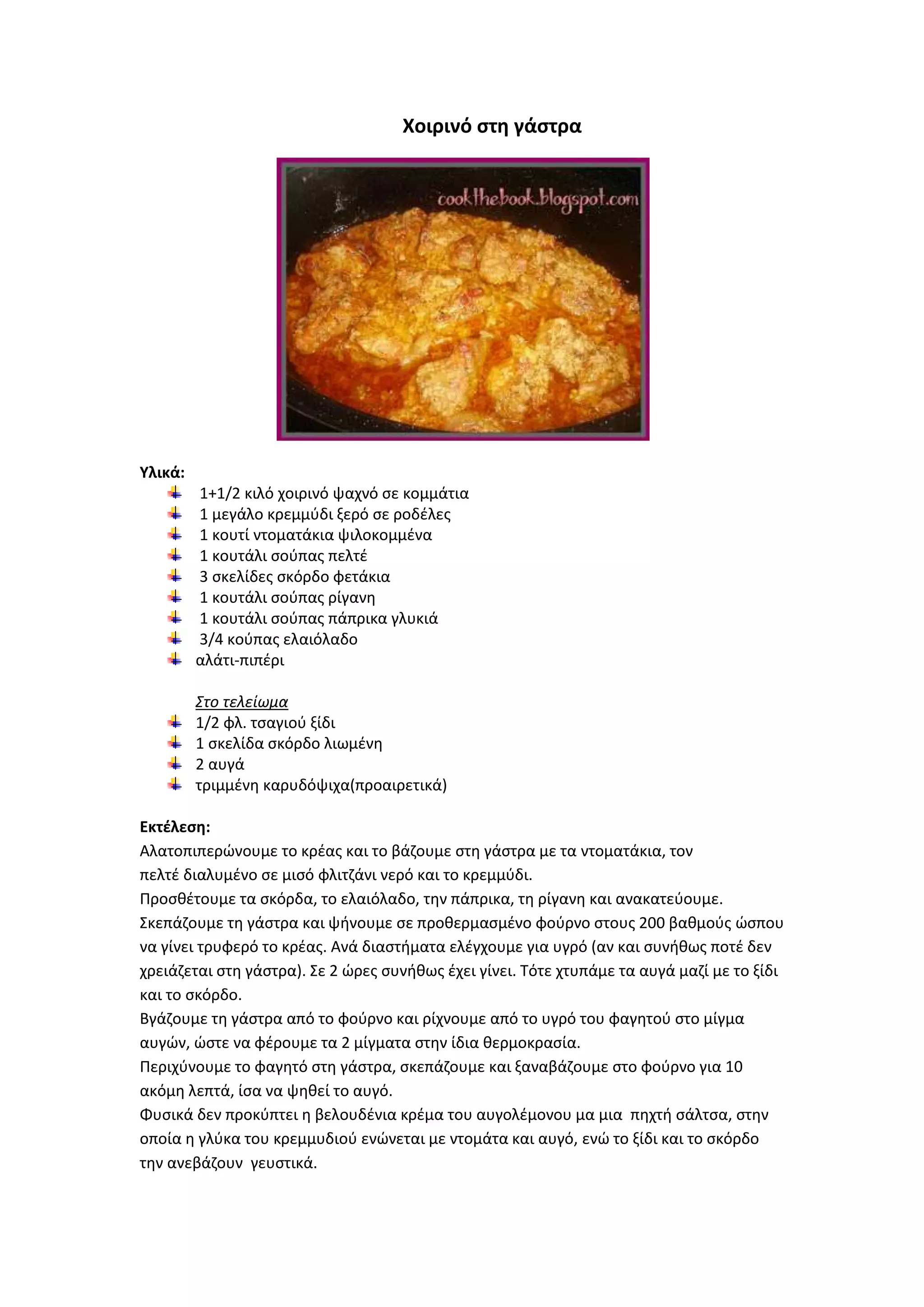 Χοιρινό ςτθ γάςτρα

Υλικά:
1+1/2 κιλό χοιρινό ψαχνό ςε κομμάτια
1 μεγάλο κρεμμφδι ξερό ςε ροδζλεσ
1 κουτί ντοματάκια ψιλοκομμζνα
1 κουτάλι ςοφπασ πελτζ
3 ςκελίδεσ ςκόρδο φετάκια
1 κουτάλι ςοφπασ ρίγανθ
1 κουτάλι ςοφπασ πάπρικα γλυκιά
3/4 κοφπασ ελαιόλαδο
αλάτι-πιπζρι
Στο τελείωμα
1/2 φλ. τςαγιοφ ξίδι
1 ςκελίδα ςκόρδο λιωμζνθ
2 αυγά
τριμμζνθ καρυδόψιχα(προαιρετικά)
Εκτζλεςθ:
Αλατοπιπερϊνουμε το κρζασ και το βάηουμε ςτθ γάςτρα με τα ντοματάκια, τον
πελτζ διαλυμζνο ςε μιςό φλιτηάνι νερό και το κρεμμφδι.
Ρροςκζτουμε τα ςκόρδα, το ελαιόλαδο, τθν πάπρικα, τθ ρίγανθ και ανακατεφουμε.
Σκεπάηουμε τθ γάςτρα και ψινουμε ςε προκερμαςμζνο φοφρνο ςτουσ 200 βακμοφσ ϊςπου
να γίνει τρυφερό το κρζασ. Ανά διαςτιματα ελζγχουμε για υγρό (αν και ςυνικωσ ποτζ δεν
χρειάηεται ςτθ γάςτρα). Σε 2 ϊρεσ ςυνικωσ ζχει γίνει. Τότε χτυπάμε τα αυγά μαηί με το ξίδι
και το ςκόρδο.
Βγάηουμε τθ γάςτρα από το φοφρνο και ρίχνουμε από το υγρό του φαγθτοφ ςτο μίγμα
αυγϊν, ϊςτε να φζρουμε τα 2 μίγματα ςτθν ίδια κερμοκραςία.
Ρεριχφνουμε το φαγθτό ςτθ γάςτρα, ςκεπάηουμε και ξαναβάηουμε ςτο φοφρνο για 10
ακόμθ λεπτά, ίςα να ψθκεί το αυγό.
Φυςικά δεν προκφπτει θ βελουδζνια κρζμα του αυγολζμονου μα μια πθχτι ςάλτςα, ςτθν
οποία θ γλφκα του κρεμμυδιοφ ενϊνεται με ντομάτα και αυγό, ενϊ το ξίδι και το ςκόρδο
τθν ανεβάηουν γευςτικά.

 