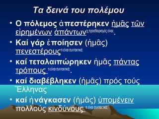 Τα δεινά του πολέμου
• Ο πόλεμος ἀ πεστέρηκεν ἡμᾶς τῶν
εἰρημένων ἁπάντωντι προσδιορισμός είναι;.
• Καί γάρ ἐ ποίησεν (ἡμᾶς)
πενεστέρουςτι είναι συντακτικά;
• καί τεταλαιπώρηκεν ἡμᾶς πάντας
τρόπους τι είναι συντακτικά;.
• καί διαβέβληκεν (ἡμᾶς) πρός τούς
Ἕλληνας
• καί ἠ νάγκασεν (ἡμᾶς) ὑπομένειν
πολλούς κινδύνους τι είναι συντακτικά;

 