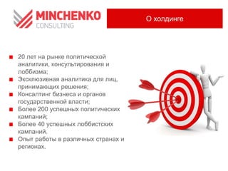 О холдинге

20 лет на рынке политической
аналитики, консультирования и
лоббизма;
Эксклюзивная аналитика для лиц,
принимающих решения;
Консалтинг бизнеса и органов
государственной власти;
Более 200 успешных политических
кампаний;
Более 40 успешных лоббистских
кампаний.
Опыт работы в различных странах и
регионах.

 