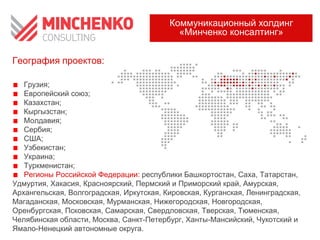 Коммуникационный холдинг
«Минченко консалтинг»
География проектов:
Грузия;
Европейский союз;
Казахстан;
Кыргызстан;
Молдавия;
Сербия;
США;
Узбекистан;
Украина;
Туркменистан;
Регионы Российской Федерации: республики Башкортостан, Саха, Татарстан,
Удмуртия, Хакасия, Красноярский, Пермский и Приморский край, Амурская,
Архангельская, Волгоградская, Иркутская, Кировская, Курганская, Ленинградская,
Магаданская, Московская, Мурманская, Нижегородская, Новгородская,
Оренбургская, Псковская, Самарская, Свердловская, Тверская, Тюменская,
Челябинская области, Москва, Санкт-Петербург, Ханты-Мансийский, Чукотский и
Ямало-Ненецкий автономные округа.

 