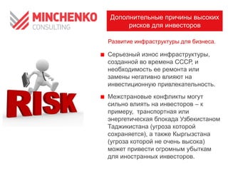 Дополнительные причины высоких
рисков для инвесторов
Развитие инфраструктуры для бизнеса.

Серьезный износ инфраструктуры,
созданной во времена СССР, и
необходимость ее ремонта или
замены негативно влияют на
инвестиционную привлекательность.
Межстрановые конфликты могут
сильно влиять на инвесторов – к
примеру, транспортная или
энергетическая блокада Узбекистаном
Таджикистана (угроза которой
сохраняется), а также Кыргызстана
(угроза которой не очень высока)
может привести огромным убыткам
для иностранных инвесторов.

 