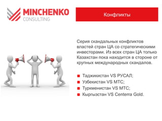Конфликты

Серия скандальных конфликтов
властей стран ЦА со стратегическими
инвесторами. Из всех стран ЦА только
Казахстан пока находится в стороне от
крупных международных скандалов.

Таджикистан VS РУСАЛ;
Узбекистан VS МТС;
Туркменистан VS МТС;
Кыргызстан VS Centerra Gold.

 