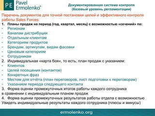 Документированная система контроля
(базовый уровень регламентации)
Перечень документов для точной постановки целей и эффективного контроля
работы Sales Forces:
1. Планы продаж на период (год, квартал, месяц) с возможностью «сечений» по:
- Регионам
- Каналам дистрибуции
- Отдельным клиентам
- Категориям продуктов
- Брендам, артикулам, видам фасовки
- Ценовым категориям
- Сотрудникам
2. Индивидуальная «карта боя», то есть, план продаж с указанием:
- Клиентов
- Целей посещения (контактов)
- Конкретных фраз
- Местом для отчёта (план переговоров, лист подготовки к переговорам)
- Указанием периода следующего контакта
3. Форма оценки промежуточных итогов работы каждого сотрудника
в сравнении с индивидуальным планом продаж
4. Форма оценки промежуточных результатов работы отдела с возможностью
Увидеть индивидуальные результаты каждого сотрудника (плюсы и минусы)