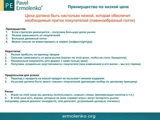 Преимущество по низкой цене
Цена должна быть настолько низкой, которая обеспечит
необходимый приток покупателей (лавинообразный поток)
Преимущества:
1. Если стратегия реализуется – получаем большую долю рынка
2. Низкая зависимость от покупателей
3. Большой денежный поток
4. Можно сильно не инвестировать в сервис (инфраструктуру)
Недостатки:
1. Низкая прибыль на единицу продаж
2. Сильная зависимость от доли рынка (хватит ли этой доли, чтобы не стать банкротом)
3. Нелояльный покупатель (его держит с нами только цена)
4. Получаем «социально неустойчивого» покупателя (при изменениях в его жизни – мы его теряем)
Предпосылки для успеха:
1. Переход с продукта на новый продукт не вызывает никаких издержек
2. На рынке должно быть много «наших» покупателей (делающих выбор по ценовому принципу)
Риски:
1. Играя на этой нише мы должны использовать «серые» схемы (минимизации налогов и т.п.)
2. В этой зоне есть игроки, которые не зная «правил игры» могут испортить рынок
(например, умный демпинг конкурента, или дилетант, устроивший ценовые «качели»)