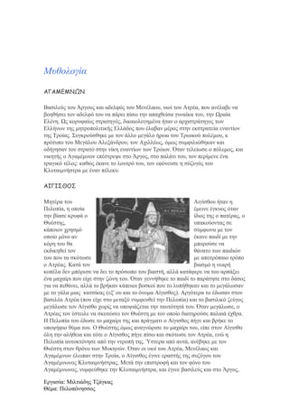 Μυθολογία
ΑΓΑΜΕΜΝΩΝ
Βασιλεύς του Άργους και αδελφός του Μενέλαου, υιοί του Ατρέα, που ανέλαβε να
βοηθήσει τον αδελφό του να πάρει πίσω την απαχθείσα γυναίκα του, την Ωραία
Ελένη. Ως κορυφαίος στρατηγός, δικαιολογημένα ήταν ο αρχιστράτηγος των
Ελλήνων της μητροπολιτικής Ελλάδος που έλαβαν μέρος στην εκστρατεία εναντίον
της Τροίας. Συγκρούσθηκε με τον άλλο μεγάλο ήρωα του Τρωικού πολέμου, κ
πρότυπο του Μεγάλου Αλεξάνδρου, τον Αχιλλέως, όμως συμφιλιώθηκαν και
οδήγησαν τον στρατό στην νίκη εναντίων των Τρώων. Όταν τελείωσε ο πόλεμος, και
νικητής ο Αγαμέμνων επέστρεψε στο Άργος, στο παλάτι του, τον περίμενε ένα
τραγικό τέλος: καθώς έκανε το λουτρό του, τον εφόνευσε η σύζυγός του
Κλυταιμνήστρα με έναν πέλεκυ.
ΑΙΓΙΣΘΟΣ
Μητέρα του
Αιγίσθου ήταν η
Πελοπία, η οποία
έμεινε έγκυος όταν
την βίασε κρυφά ο
ίδιος της ο πατέρας, ο
Θυέστης,
υπακούοντας σε
κάποιον χρησμό
σύμφωνα με τον
οποίο μόνο αν
έκανε παιδί με την
κόρη του θα
μπορούσε να
εκδικηθεί τον
θάνατο των παιδιών
του που τα σκότωσε
με αποτρόπαιο τρόπο
ο Ατρέας. Κατά τον
βιασμό η νεαρή
κοπέλα δεν μπόρεσε να δει το πρόσωπο του βιαστή, αλλά κατάφερε να του αρπάξει
ένα μαχαίρι που είχε στην ζώνη του. Όταν γεννήθηκε το παιδί το παράτησε στο δάσος
για να πεθάνει, αλλά το βρήκαν κάποιοι βοσκοί που το λυπήθηκαν και το μεγάλωσαν
με το γάλα μιας κατσίκας (εξ' ου και το όνομα Αίγισθος). Αργότερα το έδωσαν στον
βασιλέα Ατρέα (που είχε στο μεταξύ νυμφευθεί την Πελοπία) και το βασιλικό ζεύγος
μεγάλωσε τον Αίγισθο χωρίς να υποψιάζεται την ταυτότητά του. Όταν μεγάλωσε, ο
Ατρέας τον έστειλε να σκοτώσει τον Θυέστη με τον οποίο διατηρούσε παλαιά έχθρα.
Η Πελοπία του έδωσε το μαχαίρι της και πράγματι ο Αίγισθος πήγε και βρήκε το
υποψήφιο θύμα του. Ο Θυέστης όμως αναγνώρισε το μαχαίρι του, είπε στον Αίγισθο
όλη την αλήθεια και τότε ο Αίγισθος πήγε πίσω και σκότωσε τον Ατρέα, ενώ η
Πελοπία αυτοκτόνησε από την ντροπή της. Ύστερα από αυτά, ανέβηκε με τον
Θυέστη στον θρόνο των Μυκηνών. Όταν οι υιοί του Ατρέα, Μενέλαος και
Αγαμέμνων έλειπαν στην Τροία, ο Αίγισθος έγινε εραστής της συζύγου του
Αγαμέμνωνος Κλυταιμνήστρας. Μετά την επιστροφή και τον φόνο του
Αγαμέμνωνος, νυμφεύθηκε την Κλυταιμνήστρα, και έγινε βασιλεύς και στο Άργος,
Εργασία: Μιλτιάδης Τζάγκας
Θέμα: Πελοπόνησσος

 