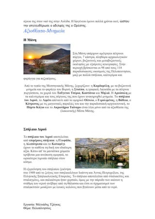 ιέρεια της στον ναό της στην Αυλίδα. Η Ιφιγένεια έμεινε πολλά χρόνια εκεί, ώσπου
την απελευθέρωσε ο αδελφός της ο Ορέστης.

Αξιοθέατα-Μνημεία
Η Μάνη

Στη Μάνη υπάρχουν αμέτρητοι πέτρινοι
πύργοι, 7 κάστρα, πληθώρα αρχαιολογικών
χώρων, βυζαντινές και μεταβυζαντινές
εκκλησίες με εξαίρετες αγιογραφίες. Στην
περιοχή βρίσκονται οι 98 από τους 118
παραδοσιακούς οικισμούς της Πελοποννησου,
μαζί με πολλά σπήλαια, καλτερίμια και
φαράγγια για πεζοπόρους.
Από το τοπίο της Μεσσηνιακής Μάνης, ξεχωρίζουν: η Καρδαμύλη, με τα βυζαντινά
μνημεία και το φαράγγι του Βυρού, η Στούπα, η γραφική Λαγκάδα με τα πέτρινα
πυργόσπιτα, τα χωριά του Ταΰγετου Τσέρια, Καστάνια και Μηλιά. Η Αρεόπολη με
τα καλντερίμια και τους πύργους της που έχουν ανακηρυχθεί μνημεία. Τα σπήλαια
του Διρού, το Λιμένι απέναντι από το ομηρικό Οίτυλο, ο Γερολιμένας, η Βάθεια, ο
Κότρωνας με τις μαγευτικές παραλίες του και την παραδοσιακή αρχιτεκτονική, το
Πόρτο Κάγιο και το Ακρωτήριο Ταίναρο είναι λίγα μόνο από τα αξιοθέατα της
(λακωνικής) Μέσα Μάνης.

Σπήλαιο Διρού
Το σπήλαιο του Διρού αποτελείται
από επιμέρους σπήλαια: η Γλυφάδα,
η Αλεπότρυπα και το Καταφύγι
έχουν το καθένα τη δική του ιδιαίτερη
αξία. Κάτω απ' τα μανιάτικα χώματα
κρύβεται μια ανείπωτη ομορφιά, το
ωραιότερο λιμναίο σπήλαιο στον
κόσμο.
Η εξερεύνηση του σπηλαίου ξεκίνησε
στο 1949 από το ζεύγος των σπηλαιολόγων Ιωάννη και Άννας Πετροχείλου, της
Ελληνικής Σπηλαιολογικής Εταιρείας. Το σπήλαιο αποτελείται από σταλακτίτες και
σταλαγμίτες, και παλαιότερα ήταν χερσαίο, όμως με την πάροδο των αιώνων η
στάθμη του νερού ανέβηκε από τη θάλασσα και έτσι οι σχηματισμοί των
σταλακτιτών μοιάζουν με λευκές κολώνες που βγαίνουν μέσα από το νερό.

Εργασία: Μιλτιάδης Τζάγκας
Θέμα: Πελοπόνησσος

 