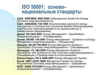 ISO 50001: основа–
национальные стандарты

















США: ANSI/MSE 2000:2008 A Management System for Energy
(Система энергоменеджмента)
США: ANSI/IEEE 739:1995 Recommended practice for energy
management in industrial and commercial facilities (Рекомендуемая
практика для энергоменеджмента на промышленных и
коммерческих предприятиях)
Дания: DS 2403:2001 Energy Management – Specifications
(Энергоменеджмент – Спецификации)
Дания: DS/INF 136:2001 Energy Management – Guidance on Energy
Management (Энергоменеджмент – Руководство)
Швеция: SS 627750:2003 Energy Management Systems –
Specification (Системы энергоменеджмента – Спецификация)
Ирландия: I.S. 393:2005 Energy Management Systems –
Specification with Guidance for Use (Системы энергоменеджмента –
Спецификация с Руководством по использованию)
Южная Корея: KS A 4000:2007 Energy Management System
Китай: GB/T 23331:2009 Management System for Energy –
Requirements (Система энергоменеджмента – Требования)
ЮАР: SANS 879:2009 Energy Management – Specifications
(Энергоменеджмент – Спецификации)

 