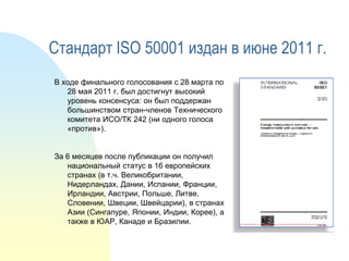 Стандарт ISO 50001 издан в июне 2011 г.
В ходе финального голосования с 28 марта по
28 мая 2011 г. был достигнут высокий
уровень консенсуса: он был поддержан
большинством стран-членов Технического
комитета ИСО/ТК 242 (ни одного голоса
«против»).
За 6 месяцев после публикации он получил
национальный статус в 16 европейских
странах (в т.ч. Великобритании,
Нидерландах, Дании, Испании, Франции,
Ирландии, Австрии, Польше, Литве,
Словении, Швеции, Швейцарии), в странах
Азии (Сингапуре, Японии, Индии, Корее), а
также в ЮАР, Канаде и Бразилии.

 