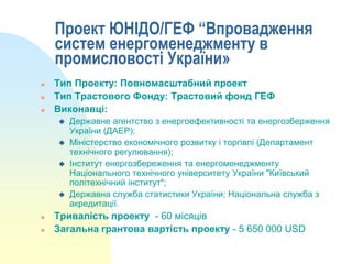 Проект ЮНІДО/ГЕФ “Впровадження
систем енергоменеджменту в
промисловості України»




Тип Проекту: Повномасштабний проект
Тип Трастового Фонду: Трастовий фонд ГЕФ
Виконавці:








Державне агентство з енергоефективності та енергозберження
України (ДАЕР);
Міністерство економічного розвитку і торгівлі (Департамент
технічного регулювання);
Інститут енергозбереження та енергоменеджменту
Національного технічного університету України "Київський
політехнічний інститут";
Державна служба статистики України; Національна служба з
акредитації.

Тривалість проекту - 60 місяців
Загальна грантова вартість проекту - 5 650 000 USD

 