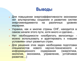 Выводы








Для повышении энергоэффективности экономики
нет альтернативы созданию и развитию систем
энергоменеджмента
на
различных
уровнях
иерархии.
Украина, как и многие страны СНГ, находится в
самом начале этого пути, хотя много и сделано...
Нет необходимости «изобретать велосипед» можно использовать и адаптировать к «нашим
условиям» опыт развитых стран.
Для решения этих задач необходима подготовка
специалистов нового научно-технического и
информационного
содержания
(энергетика,
экология, экономика, управление, устойчивое
развитие…)

 