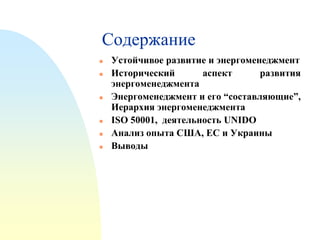 Содержание









Устойчивое развитие и энергоменеджмент
Исторический
аспект
развития
энергоменеджмента
Энергоменеджмент и его “составляющие”,
Иерархия энергоменеджмента
ISO 50001, деятельность UNIDO
Анализ опыта США, ЕС и Украины
Выводы

 