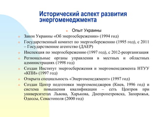 Исторический аспект развития
энергоменеджмента
Опыт Украины
Закон Украины «Об энергосбережении» (1994 год)
Государственный комитет по энергосбережению (1995 год), с 2011
– Государственное агентство (ДАЕР)
Инспекция по энергосбережению (1997 год), с 2012-реорганизация
Региональные органы управления в местных и областных
администрациях (1998 год)
Создан Институт энергосбережения и энергоменеджмента НТУУ
«КПИ» (1997 год)
Открыта специальность «Энергоменеджмент» (1997 год)
Создан Центр подготовки энергоменеджеров (Киев, 1996 год) и
система повышения квалификации – сеть Центров при
университетах Львова, Харькова, Днепропетровска, Запорожья,
Одессы, Севастополя (2000 год)













 