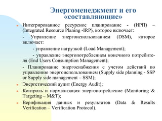 Энергоменеджмент и его
«составляющие»







Интегрированное ресурсное планирование - (ИРП) –
(Integrated Resource Planing -IRP), которое включает:
- Управление энергоиспользованием (DSM), которое
включает:
- управление нагрузкой (Load Management);
- управление энергопотреблением конечного потребителя (End Users Consumption Management);
- Планирование энергоснабжения с учетом действий по
управлению энергоиспользованием (Supply side planning - SSP
or Supply side management – SSM);
Энергетический аудит (Еnеrgу Аudіt);
Контроль и нормализация энергопотребление (Monitoring &
Targeting – M&T);
Верификация данных и результатов (Data & Results
Verification – Verification Protocol).

 