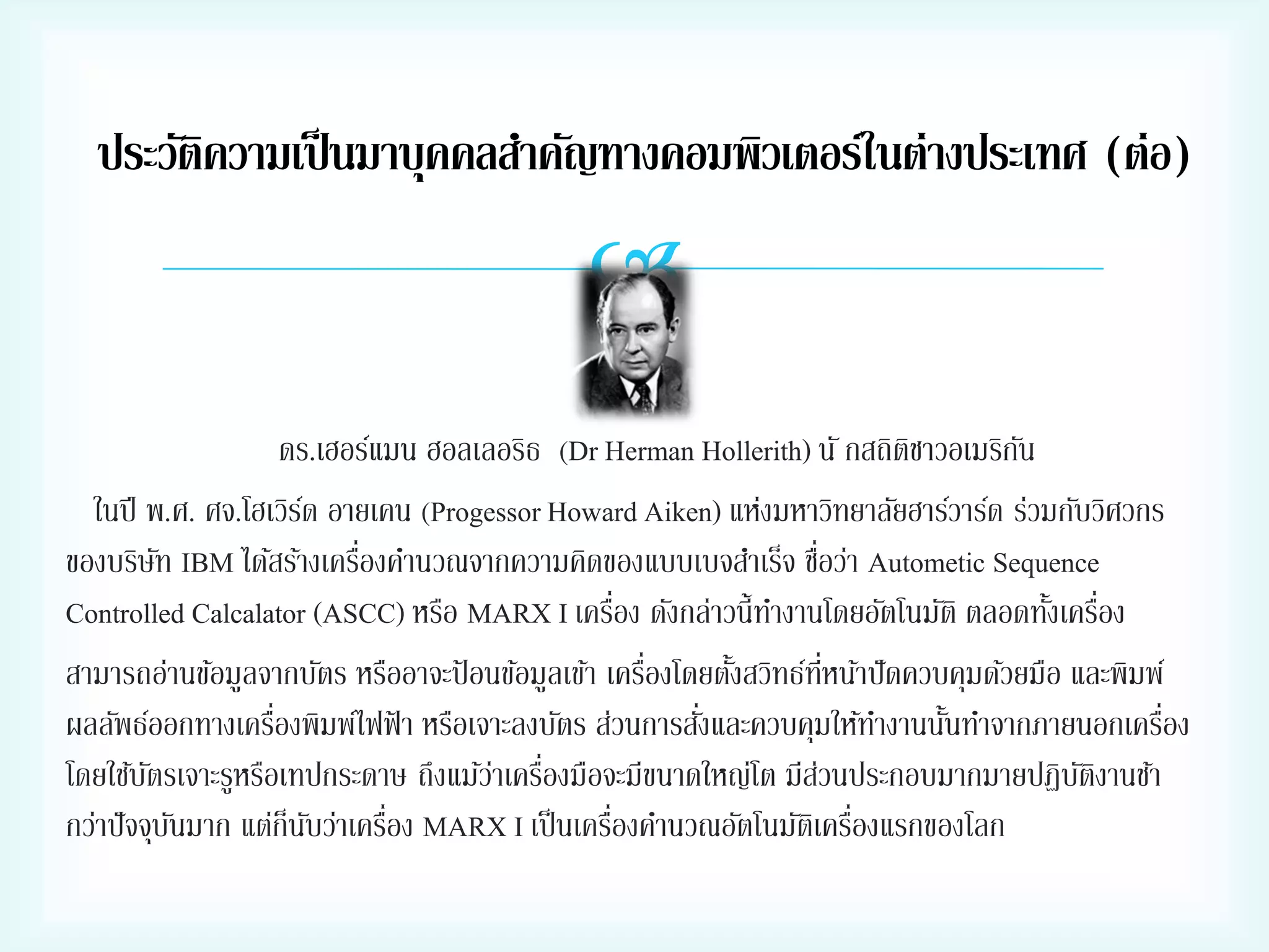 ประวัติความเป็ นมาบุคคลสาคัญทางคอมพิวเตอร์ในต่างประเทศ (ต่อ)


ดร.เฮอร์แมน ฮอลเลอริธ (Dr Herman Hollerith) นั กสถิตชาวอเมริกน
ิ
ั
ในปี พ.ศ. ศจ.โฮเวิรด อายเคน (Progessor Howard Aiken) แห่งมหาวิทยาลัยฮาร์วาร์ด ร่วมกับวิศวกร
์
่
่
ของบริษท IBM ได้สร้างเครืองคานวณจากความคิดของแบบเบจสาเร็จ ชือว่า Autometic Sequence
ั
่
Controlled Calcalator (ASCC) หรือ MARX I เครือง ดังกล่าวนี้ทางานโดยอัตโนมัติ ตลอดทังเครือง
้ ่
่
่ี
สามารถอ่านข้อมูลจากบัตร หรืออาจะป้ อนข้อมูลเข้า เครืองโดยตังสวิทธ์ทหน้าปั ดควบคุมด้วยมือ และพิมพ์
้
่
่
่
ผลลัพธ์ออกทางเครืองพิมพ์ไฟฟ้ า หรือเจาะลงบัตร ส่วนการสังและควบคุมให้ทางานนันทาจากภายนอกเครือง
้
โดยใช้บตรเจาะรูหรือเทปกระดาษ ถึงแม้วาเครืองมือจะมีขนาดใหญ่โต มีสวนประกอบมากมายปฏิบตงานช้า
ั
่ ่
่
ัิ
่
่
่
กว่าปั จจุบนมาก แต่ก็นบว่าเครือง MARX I เป็ นเครืองคานวณอัตโนมัตเิ ครืองแรกของโลก
ั
ั

 