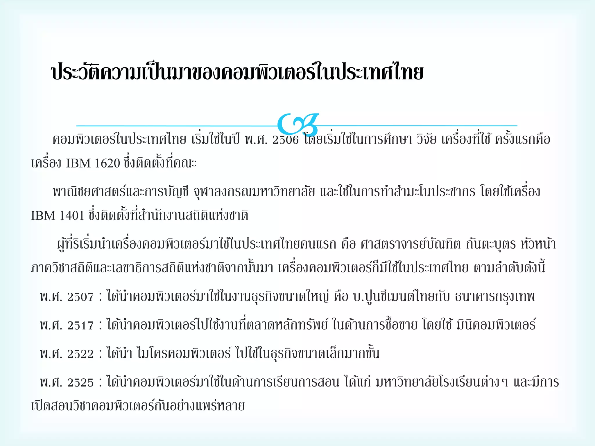 ประวัติความเป็ นมาของคอมพิวเตอร์ในประเทศไทย



่
่
คอมพิวเตอร์ในประเทศไทย เริมใช้ในปี พ.ศ. 2506 โดยเริมใช้ในการศึกษา วิจย เครืองทีใช้ ครังแรกคือ
ั ่ ่
้
่
่
เครือง IBM 1620 ซึงติดตังทีคณะ
้ ่
่
พาณิชยศาสตร์และการบัญชี จุฬาลงกรณมหาวิทยาลัย และใช้ในการทาสามะโนประชากร โดยใช้เครือง
่
IBM 1401 ซึงติดตังทีสานักงานสถิตแห่งชาติ
้ ่
ิ
่
ผูทรเิ ริมนาเครืองคอมพิวเตอร์มาใช้ในประเทศไทยคนแรก คือ ศาสตราจารย์บณฑิต กันตะบุตร หัวหน้า
้ ่ี ่
ั
่
ภาควิชาสถิตและเลขาธิการสถิตแห่งชาติจากนันมา เครืองคอมพิวเตอร์ก็มีใช้ในประเทศไทย ตามลาดับดังนี้
ิ
ิ
้
พ.ศ. 2507 : ได้นาคอมพิวเตอร์มาใช้ในงานธุรกิจขนาดใหญ่ คือ บ.ปูนซีเมนต์ไทยกับ ธนาคารกรุงเทพ
่
พ.ศ. 2517 : ได้นาคอมพิวเตอร์ไปใช้งานทีตลาดหลักทรัพย์ ในด้านการซื้อขาย โดยใช้ มินิคอมพิวเตอร์
พ.ศ. 2522 : ได้นา ไมโครคอมพิวเตอร์ ไปใช้ในธุรกิจขนาดเล็กมากขัน
้
พ.ศ. 2525 : ได้นาคอมพิวเตอร์มาใช้ในด้านการเรียนการสอน ได้แก่ มหาวิทยาลัยโรงเรียนต่างๆ และมีการ
เปิ ดสอนวิชาคอมพิวเตอร์กนอย่างแพร่หลาย
ั

 