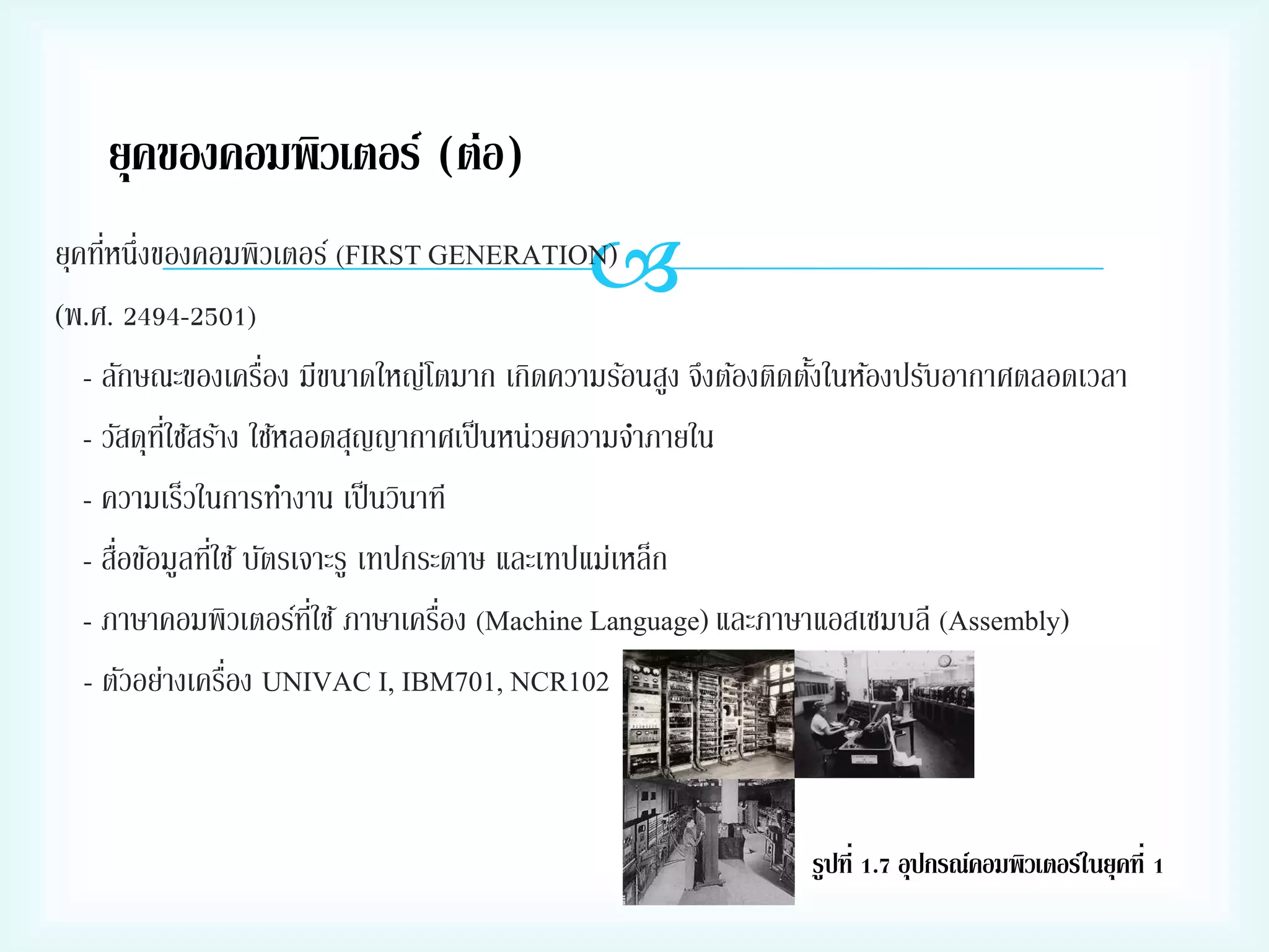 ยุคของคอมพิวเตอร์ (ต่อ)



่
ยุคทีหนึ่งของคอมพิวเตอร์ (FIRST GENERATION)
(พ.ศ. 2494-2501)
่
- ลักษณะของเครือง มีขนาดใหญ่โตมาก เกิดความร้อนสูง จึงต้องติดตังในห้องปรับอากาศตลอดเวลา
้
- วัสดุทใช้สร้าง ใช้หลอดสุญญากาศเป็ นหน่วยความจาภายใน
ี่
- ความเร็วในการทางาน เป็ นวินาที
่
่
- สือข้อมูลทีใช้ บัตรเจาะรู เทปกระดาษ และเทปแม่เหล็ก
่
- ภาษาคอมพิวเตอร์ทใช้ ภาษาเครือง (Machine Language) และภาษาแอสเซมบลี (Assembly)
ี่
่
- ตัวอย่างเครือง UNIVAC I, IBM701, NCR102

รูปที่ 1.7 อุปกรณ์คอมพิวเตอร์ในยุคที่ 1

 