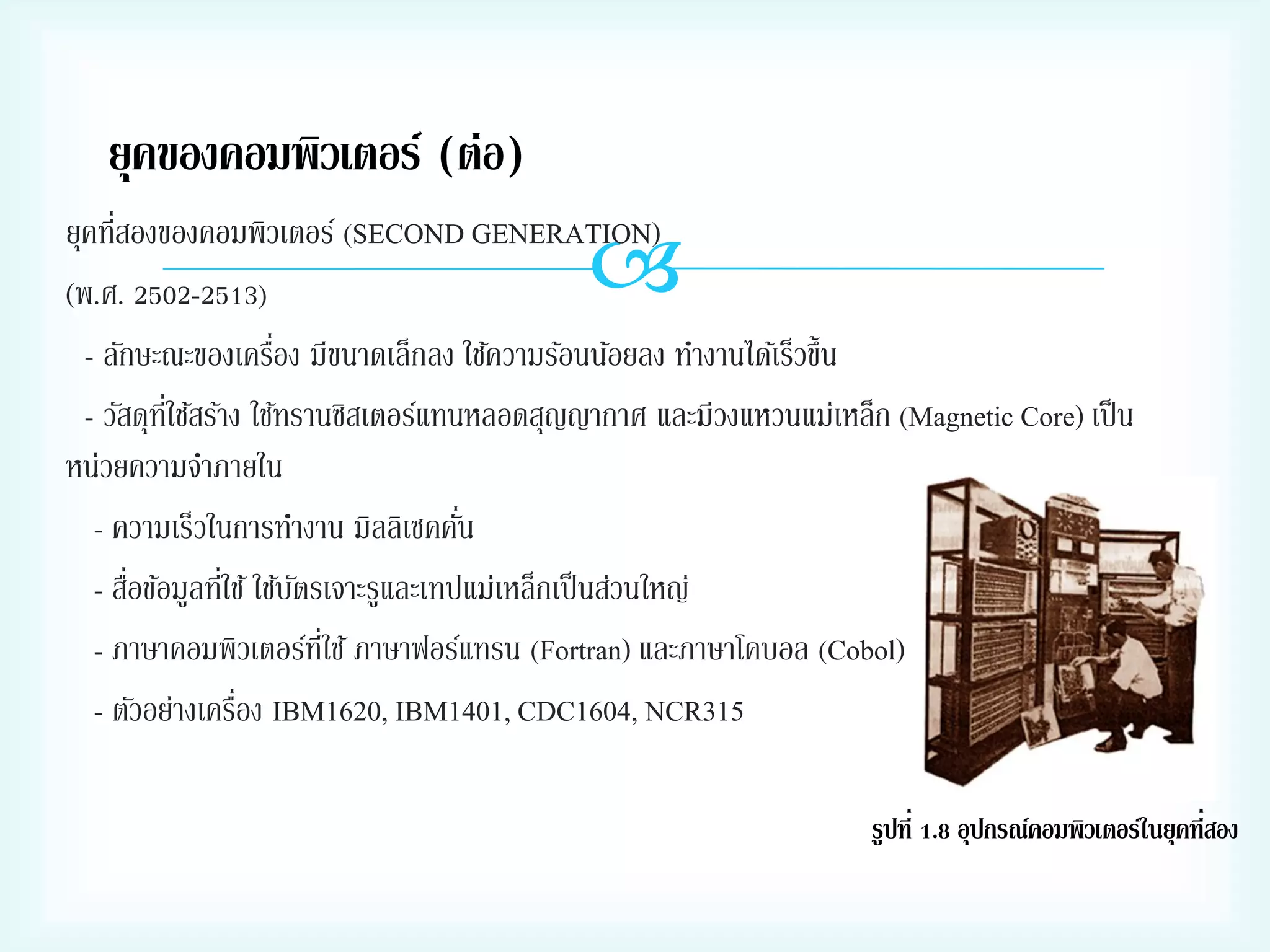 ยุคของคอมพิวเตอร์ (ต่อ)
่
ยุคทีสองของคอมพิวเตอร์ (SECOND GENERATION)
(พ.ศ. 2502-2513)
่
- ลักษะณะของเครือง มีขนาดเล็กลง ใช้ความร้อนน้อยลง ทางานได้เร็วขึ้น
- วัสดุทใช้สร้าง ใช้ทรานซิสเตอร์แทนหลอดสุญญากาศ และมีวงแหวนแม่เหล็ก (Magnetic Core) เป็ น
ี่
หน่วยความจาภายใน
่
- ความเร็วในการทางาน มิลลิเซคคัน
่
่
- สือข้อมูลทีใช้ ใช้บตรเจาะรูและเทปแม่เหล็กเป็ นส่วนใหญ่
ั
- ภาษาคอมพิวเตอร์ทใช้ ภาษาฟอร์แทรน (Fortran) และภาษาโคบอล (Cobol)
ี่
่
- ตัวอย่างเครือง IBM1620, IBM1401, CDC1604, NCR315



รูปที่ 1.8 อุปกรณ์คอมพิวเตอร์ในยุคที่สอง

 