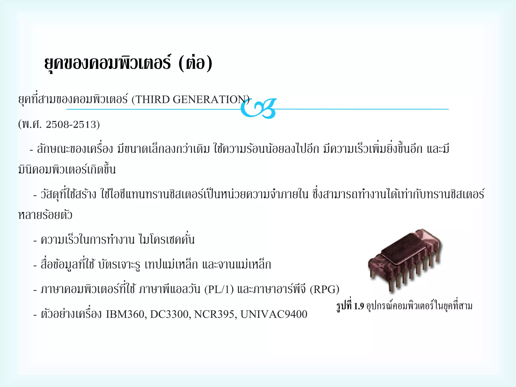 ยุคของคอมพิวเตอร์ (ต่อ)



่
ยุคทีสามของคอมพิวเตอร์ (THIRD GENERATION)
(พ.ศ. 2508-2513)
่
่
- ลักษณะของเครือง มีขนาดเล็กลงกว่าเดิม ใช้ความร้อนน้อยลงไปอีก มีความเร็วเพิ่มยิงขึ้นอีก และมี
มินิคอมพิวเตอร์เกิดขึ้น
่ี
่
- วัสดุทใช้สร้าง ใช้ไอซีแทนทรานซิสเตอร์เป็ นหน่วยความจาภายใน ซึงสามารถทางานได้เท่ากับทรานซิสเตอร์
หลายร้อยตัว
่
- ความเร็วในการทางาน ไมโครเซคคัน
่
่
- สือข้อมูลทีใช้ บัตรเจาะรู เทปแม่เหล็ก และจานแม่เหล็ก
่ี
- ภาษาคอมพิวเตอร์ทใช้ ภาษาพีแอลวัน (PL/1) และภาษาอาร์พีจี (RPG)
1.9
่
- ตัวอย่างเครือง IBM360, DC3300, NCR395, UNIVAC9400

 